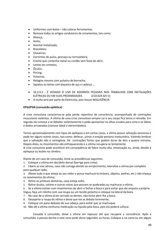 • Uniformes com bolso – não colocar ferramentas.
• Remova todos os artigos condutores de ornamentos, tais como:
• Aliança;
• Anéis;
• Avental metalizado;
• Braceletes;
• Chaveiros;
• Correntes de pulso, pescoço ou tornozeleira;
• Crachá que contenha metal ou cordão sem feixe de abrir;
• Lentes de contatos;
• Óculos;
• Pircing;
• Pulseiras;
• Relógios mesmo com pulseira de borracha;
• Sapatos ou botas com biqueira de aço e cadarço …
• 10.2.9.3 - É VEDADO O USO DE ADORNOS PESSOAIS NOS TRABALHOS COM INSTALAÇÕES
ELÉTRICAS OU EM SUAS PROXIMIDADES (210.024-0/I=1)
• A multa será por parte do Eletricista, pois houve NEGLIGÊNCIA.
EPILEPSIA (convulsão epilética)
A crise convulsiva caracteriza-se pela perda repentina de consciência, acompanhada de contrações
musculares violentas. A vítima de uma crise convulsiva sempre cai e seu corpo fica tenso e retraído. Em
seguida ela começa a se debater violentamente e pode apresentar os olhos virados para cima e os lábios
e dedos arroxeados (cianose labial e extremidades).
Temos aproximadamente cem tipos de epilepsia e em certos casos, a vítima possui salivação excessiva e
pode ter alguns outros sinais, tais como: defecar, urinar e ereção peniana involuntária. Valendo lembrar
que a salivação não é contagiosa. Há contrações fortes que podem durar de dois a quatro minutos.
Depois disto, os movimentos vão enfraquecendo e a vítima recupera-se lentamente.
A crise convulsiva pode acontecer em conseqüência de febre muito alta, intoxicação ou, ainda, devido à
epilepsia ou lesões no cérebro.
Diante de um caso de convulsão, tome as providências seguintes:
1. Coloque a vítima em decúbito dorsal (barriga para cima);
2. Libere as vias aéreas, caso não consiga devido ao enrijecimento, lateralize a vítima por completo
para qualquer lado;
3. Afaste tudo o que esteja ao seu redor e possa machucá-la (móveis, objetos, pedras, etc.) não impeça
os movimentos da vítima;
4. Retire as próteses dentárias, caso esteja solta;
5. Retire óculos, colares e outras coisas que possam se quebradas ou machucar a vítima;
6. Se a vítima estiver com movimentos de abrir e fechar a boca e para evitar que ela amputa a própria
língua, faça um rolinho com sua roupa ou um tecido próximo e coloque na lateral da boca.
7. No caso de a vítima já ter cerrado os dentes, não tente abrir-lhe a boca;
8. Desaperte a roupa da vítima e deixe que ela se debata livremente;
9. Coloque um pano debaixo de sua cabeça, para evitar que se machuque.
10. Não dê a vítima nenhuma medicação ou líquido pela boca, pois ela poderá sufocar.
Cessada a convulsão, deixe a vítima em repouso até que recupere a consciência. Após a
convulsão, a pessoa dorme e este sono pode durar segundos ou horas. Coloque-a na cama ou em algum
88
 