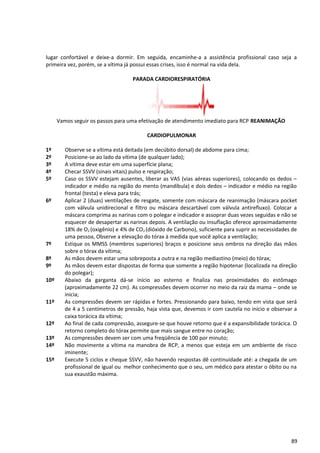 lugar confortável e deixe-a dormir. Em seguida, encaminhe-a a assistência profissional caso seja a
primeira vez, porém, se a vítima já possui essas crises, isso é normal na vida dela.
PARADA CARDIORESPIRATÓRIA
Vamos seguir os passos para uma efetivação de atendimento imediato para RCP REANIMAÇÃO
CARDIOPULMONAR
1º Observe se a vítima está deitada (em decúbito dorsal) de abdome para cima;
2º Posicione-se ao lado da vítima (de qualquer lado);
3º A vítima deve estar em uma superfície plana;
4º Checar SSVV (sinais vitais) pulso e respiração;
5º Caso os SSVV estejam ausentes, liberar as VAS (vias aéreas superiores), colocando os dedos –
indicador e médio na região do mento (mandíbula) e dois dedos – indicador e médio na região
frontal (testa) e eleva para trás;
6º Aplicar 2 (duas) ventilações de resgate, somente com máscara de reanimação (máscara pocket
com válvula unidirecional e filtro ou máscara descartável com válvula antirefluxo). Colocar a
máscara comprima as narinas com o polegar e indicador e assoprar duas vezes seguidas e não se
esquecer de desapertar as narinas depois. A ventilação ou insuflação oferece aproximadamente
18% de O2 (oxigênio) e 4% de CO2 (dióxido de Carbono), suficiente para suprir as necessidades de
uma pessoa, Observe a elevação do tórax à medida que você aplica a ventilação;
7º Estique os MMSS (membros superiores) braços e posicione seus ombros na direção das mãos
sobre o tórax da vítima;
8º As mãos devem estar uma sobreposta a outra e na região mediastino (meio) do tórax;
9º As mãos devem estar dispostas de forma que somente a região hipotenar (localizada na direção
do polegar);
10º Abaixo da garganta dá-se início ao esterno e finaliza nas proximidades do estômago
(aproximadamente 22 cm). As compressões devem ocorrer no meio da raiz da mama – onde se
inicia;
11º As compressões devem ser rápidas e fortes. Pressionando para baixo, tendo em vista que será
de 4 a 5 centímetros de pressão, haja vista que, devemos ir com cautela no início e observar a
caixa torácica da vítima;
12º Ao final de cada compressão, assegure-se que houve retorno que é a expansibilidade torácica. O
retorno completo do tórax permite que mais sangue entre no coração;
13º As compressões devem ser com uma freqüência de 100 por minuto;
14º Não movimente a vítima na manobra de RCP, a menos que esteja em um ambiente de risco
iminente;
15º Execute 5 ciclos e cheque SSVV, não havendo respostas dê continuidade até: a chegada de um
profissional de igual ou melhor conhecimento que o seu, um médico para atestar o óbito ou na
sua exaustão máxima.
89
 