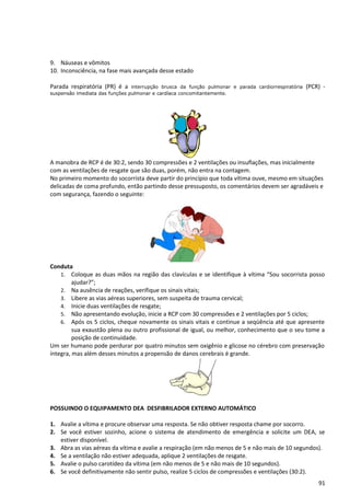 9. Náuseas e vômitos
10. Inconsciência, na fase mais avançada desse estado
Parada respiratória (PR) é a interrupção brusca da função pulmonar e parada cardiorrespiratória (PCR) -
suspensão imediata das funções pulmonar e cardíaca concomitantemente.
A manobra de RCP é de 30:2, sendo 30 compressões e 2 ventilações ou insuflações, mas inicialmente
com as ventilações de resgate que são duas, porém, não entra na contagem.
No primeiro momento do socorrista deve partir do princípio que toda vítima ouve, mesmo em situações
delicadas de coma profundo, então partindo desse pressuposto, os comentários devem ser agradáveis e
com segurança, fazendo o seguinte:
Conduta
1. Coloque as duas mãos na região das clavículas e se identifique à vítima “Sou socorrista posso
ajudar?”;
2. Na ausência de reações, verifique os sinais vitais;
3. Libere as vias aéreas superiores, sem suspeita de trauma cervical;
4. Inicie duas ventilações de resgate;
5. Não apresentando evolução, inicie a RCP com 30 compressões e 2 ventilações por 5 ciclos;
6. Após os 5 ciclos, cheque novamente os sinais vitais e continue a seqüência até que apresente
sua exaustão plena ou outro profissional de igual, ou melhor, conhecimento que o seu tome a
posição de continuidade.
Um ser humano pode perdurar por quatro minutos sem oxigênio e glicose no cérebro com preservação
íntegra, mas além desses minutos a propensão de danos cerebrais é grande.
POSSUINDO O EQUIPAMENTO DEA DESFIBRILADOR EXTERNO AUTOMÁTICO
1. Avalie a vítima e procure observar uma resposta. Se não obtiver resposta chame por socorro.
2. Se você estiver sozinho, acione o sistema de atendimento de emergência e solicite um DEA, se
estiver disponível.
3. Abra as vias aéreas da vítima e avalie a respiração (em não menos de 5 e não mais de 10 segundos).
4. Se a ventilação não estiver adequada, aplique 2 ventilações de resgate.
5. Avalie o pulso carotídeo da vítima (em não menos de 5 e não mais de 10 segundos).
6. Se você definitivamente não sentir pulso, realize 5 ciclos de compressões e ventilações (30:2).
91
 