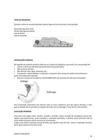 TIPOS DE DECÚBITOS
Quando a vítima se encontra deitada, existem algumas formas de estar nessa posição:
Dorsal (barriga para cima)
Ventral (barriga para baixo)
Lateral direito
Lateral esquerdo
INTOXICAÇÃO EXÓGENA
Na ingestão de produtos químicos observa-se o trajeto da substância, para tanto, há a necessidade de:
• colocar a vítima em decúbito horizontal lateral esquerdo (DHL);
• Não provocar vômitos;
• Não oferecer leite, água, alimentos, etc.;
• Transportar a vítima deitada e virada para a esquerda até o serviço de saúde mais próximo em
posse do componente ingerido;
• Acionar o serviço de emergência CEATOX 0800 0148 110, atendimento 24h para intoxicação.
Para intoxicação respiratória não oferecer leite ou outra substância, pois são lugares distintos, a área
que foi afetada são os pulmões e o líquido oferecido será o estômago. É uma técnica não científica.
AVALIAÇÃO PRIMÁRIA
Possuímos três órgãos vitais: cérebro, coração e pulmões. Numa situação de emergência temos dois
lugares para observarmos: pulso (coração) e respiração (pulmões), o cérebro nesse momento não há
como avaliá-lo já que a vítima encontra-se inconsciente.
A sigla sinais vitais é realizada através de SSVV, que significa sinais de vida – pulso e respiração são duas
letras iguais porque temos dois sinais.
SINAIS VITAIS (SSVV)
74
Estômago
Esôfago
 