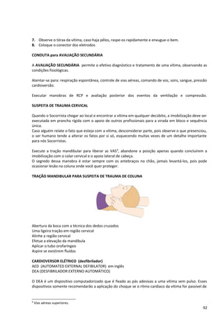 7. Observe o tórax da vítima, caso haja pêlos, raspe-os rapidamente e enxugue-o bem.
8. Coloque o conector dos eletrodos
CONDUTA para AVALIAÇÃO SECUNDÁRIA
A AVALIAÇÃO SECUNDÁRIA permite o efetivo diagnóstico e tratamento de uma vítima, observando as
condições fisiológicas.
Atentar-se para: respiração espontânea, controle de vias aéreas, comando de voz, sons, sangue, pressão
cardioversão.
Executar manobras de RCP e avaliação posterior dos eventos da ventilação e compressão.
SUSPEITA DE TRAUMA CERVICAL
Quando o Socorrista chegar ao local e encontrar a vítima em qualquer decúbito, a imobilização deve ser
executada em prancha rígida com o apoio de outros profissionais para a virada em bloco e sequência
única.
Caso alguém relate o fato que esteja com a vítima, desconsiderar parte, pois observe o que presenciou,
o ser humano tende a alterar os fatos por si só, esquecendo muitas vezes de um detalhe importante
para nós Socorristas.
Execute a tração mandibular para liberar as VAS8
, abandone a posição apenas quando concluírem a
imobilização com o colar cervical e o apoio lateral de cabeça.
O segredo dessa manobra é estar sempre com os antebraços no chão, jamais levantá-los, pois pode
ocasionar lesão na coluna onde você quer proteger.
TRAÇÃO MANDIBULAR PARA SUSPEITA DE TRAUMA DE COLUNA
Abertura da boca com a técnica dos dedos cruzados
Uma ligeira tração em região cervical
Alinhe a região cervical
Efetue a elevação da mandíbula
Aplicar o tubo orofaríngeo
Aspire se existirem fluídos
CARDIOVERSOR ELÉTRICO (desfibrilador)
AED (AUTOMATED EXTERNAL DEFIBILATOR) em inglês
DEA (DESFIBRILADOR EXTERNO AUTOMÁTICO)
O DEA é um dispositivo computadorizado que é fixado as pás adesivas a uma vítima sem pulso. Esses
dispositivos somente recomendarão a aplicação do choque se o ritmo cardíaco da vítima for passível de
8
Vias aéreas superiores.
92
 