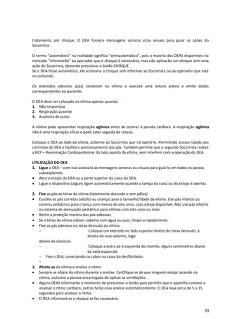 tratamento por choque. O DEA fornece mensagens sonoras e/ou visuais para guiar as ações do
Socorrista.
O termo “automático” na realidade significa “semiautomático”, pois a maioria dos DEAS disponíveis no
mercado “informarão” ao operador que o choque é necessário, mas não aplicarão um choque sem uma
ação do Socorrista, devendo pressionar o botão CHOQUE.
Se o DEA fosse automático, ele acionaria o choque sem informar ao Socorrista ou ao operador que está
no comando.
Os eletrodos adesivos (pás) conectam na vítima e executa uma leitura prévia e emite dados
correspondentes ao paciente.
O DEA deve ser colocado na vítima apenas quando:
1. Não responsiva
2. Respiração ausente
3. Ausência de pulso
A vítima pode apresentar respiração agônica antes de ocorrer à parada cardíaca. A respiração agônica
não é uma respiração eficaz e pode estar seguida de roncos.
Coloque o DEA ao lado da vítima, próximo ao Socorrista que irá operá-lo. Permitindo acesso rápido aos
controles do DEA e facilita o posicionamento das pás. Também permite que o segundo Socorrista realize
a RCP – Reanimação Cardiopulmonar do lado oposta da vítima, sem interferir com a operação do DEA.
UTILIZAÇÃO DO DEA
1. Ligue o DEA – com isso acionará as mensagens sonoras ou visuais para guiá-lo em todos os passos
subseqüentes.
• Abra o estojo do DEA ou a parte superior da caixa do DEA.
• Ligue o dispositivo (alguns ligam automaticamente quando a tampa da caixa ou do estojo é aberta).
2. Fixe as pás ao tórax da vítima (totalmente desnudo e sem pêlos).
• Escolha as pás corretas (adulto ou criança) para o tamanho/idade da vítima. Use pás infantis ou
sistema pediátrico para criança com menos de oito anos, caso esteja disponível. Não use pás infantis
ou sistema de atenuação pediátrico para vítimas com oito anos ou mais.
• Retire a proteção traseira das pás adesivas.
• Se o tórax da vítima estiver coberto com água ou suor, limpe-o rapidamente.
• Fixe as pás adesivas no tórax desnudo da vítima.
- Coloque um eletrodo no lado superior direito do tórax desnudo, à
direita do osso esterno, logo
abaixo da clavícula.
- Coloque a outra pá à esquerda do mamilo, alguns centímetros abaixo
da axila esquerda.
- Fixe o DEA, conectando os cabos na caixa do desfibrilador.
-
3. Afaste-se da vítima e analise o ritmo.
• Sempre se afaste da vítima durante a análise. Certifique-se de que ninguém esteja tocando na
vítima, inclusive a pessoa encarregada de aplicar as ventilações.
• Alguns DEAS informarão o momento de pressionar o botão para permitir que o aparelho comece a
analisar o ritmo cardíaco; outros farão essa análise automaticamente. O DEA leva cerca de 5 a 15
segundos para analisar o ritmo.
• O DEA informará se o choque se faz necessário.
93
 