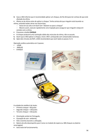 4. Caso o DEA informe que é recomendado aplicar um choque, ele lhe dirá para ter certeza de que está
afastado da vítima.
• Afaste-se da vítima antes de aplicar o choque. Tenha certeza de que ninguém está tocando na
vítima, evitando lesões sérias nos Socorristas.
- Avise em voz alta e em bom tom “afastem-se para o choque”
- Mesmo assim, execute rapidamente uma inspeção para assegurar que ninguém esteja em
contato com a vítima.
• Pressione o botão CHOQUE.
• O choque produzirá uma contração súbita dos músculos da vítima, não se assuste.
5. Assim que o DEA aplicar o choque, inicie a RCP, começando com compressões torácicas.
6. Após dois minutos de RCP, o DEA recomendará que você repita os passos 3 e 4.
Operação análise automática em 3 passos:
• LIGAR
• ANÁLISE
• CHOQUE
A unidade de medida é de Joules
• Primeiro choque = 90 joules
• Segundo choque = 130 joules
• Terceiro choque = 150 joules
• Orientação verbal em Português;
• Gravação do som ambiente;
• ECG e eventos durante a utilização;
• Bateria de alto desempenho para 5 anos no modulo de espera ou 180 choques ou bateria
recarregável;
• Auto teste de funcionamento;
94
 