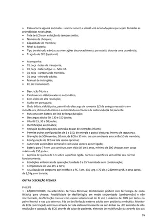 • Caso ocorra alguma anomalia... alarme sonoro e visual será acionado para que sejam tomadas as
providências necessárias.
• Tela de LCD com exibição do tempo corrido;
• Número de choques;
• Capacidade de memória;
• Nível da bateria;
• Tipo de eletrodo e todas as orientações de procedimento por escrito durante uma ocorrência;
• Traçado de ECG (opcional).
• Acompanha:
• 01 peça - bolsa de transporte,
• 01 peça - bateria tipo Li – Mm O2,
• 01 peça - cartão SD de memória,
• 01 peça - eletrodo adulto,
• Manual de instruções;
• CD de treinamento.
• Descrição Técnica
• Cardioversor elétrico externo automático,
• Com vídeo de alta resolução;
• Áudio em português;
• Onda bifásica Multipulse, permitindo descarga de somente 1/3 da energia necessária em
monofásica, diminuindo riscos e aumentando as chances de sobrevivência do paciente.
• Funciona com bateria de lítio de longa duração;
• Descargas adulto 90, 130 e 150 joules;
• Infantil 15, 30 e 50 joules;
• Identificação automática;
• Redução da descarga pela conexão do par de eletrodos infantil;
• Permite outras configurações de 1 a 150J de energia e possui descarga interna de segurança.
• Gravação de 500 eventos, 30 min. de ECG e 30 min. de som ambiente em cartão SD de memória;
• Configuração de ECG na tela sendo opcional;
• Auto teste automático semanal e com aviso sonoro ao ser ligado;
• Bateria para 7 h em uso contínuo, com vida útil de 5 anos, mínimo de 200 choques com carga
máxima de 150 joules;
• A prova de quedas de 1m sobre superfície rígida, bordas e superfícies sem afetar seu normal
funcionamento.
• Condições ambientais de operação: Unidade 0 a 95 % umidade sem condensação;
• Temperatura de uso, 0°C a 50°C;
• Atualização de programa por interface a PC. Tam. 230 larg. x 70 alt. x 220mmn prof. e peso aprox.
de 1,5Kg com bateria;
OUTRA DESCRIÇÃO TÉCNICA
PHILIPS
1 - CARDIOVERSOR, Características Técnicas Mínimas: Desfibrilador portátil com tecnologia de onda
Bifásica para choque. Possibilidade de desfibrilação em modo sincronizado (cardioversão) e não
sincronizado, desfibrilação manual com escala selecionável de 1J até o máximo de 200J por teclas no
painel frontal e nas pás externas. Pás de desfibrilação externa adulta com pediátrica embutida. Monitor
de ECG com traçado contínuo através de tela eletroluminescente na cor âmbar ou LCD colorido de alta
resolução e captação do ECG através de cabo de paciente, eletrodo de multifunção ou através das pás
95
 