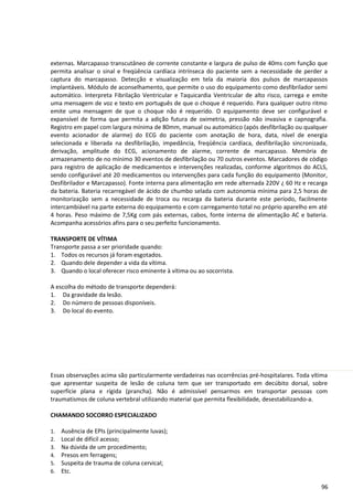 externas. Marcapasso transcutâneo de corrente constante e largura de pulso de 40ms com função que
permita analisar o sinal e freqüência cardíaca intrínseca do paciente sem a necessidade de perder a
captura do marcapasso. Detecção e visualização em tela da maioria dos pulsos de marcapassos
implantáveis. Módulo de aconselhamento, que permite o uso do equipamento como desfibrilador semi
automático. Interpreta Fibrilação Ventricular e Taquicardia Ventricular de alto risco, carrega e emite
uma mensagem de voz e texto em português de que o choque é requerido. Para qualquer outro ritmo
emite uma mensagem de que o choque não é requerido. O equipamento deve ser configurável e
expansível de forma que permita a adição futura de oximetria, pressão não invasiva e capnografia.
Registro em papel com largura mínima de 80mm, manual ou automático (após desfibrilação ou qualquer
evento acionador de alarme) do ECG do paciente com anotação de hora, data, nível de energia
selecionada e liberada na desfibrilação, impedância, freqüência cardíaca, desfibrilação sincronizada,
derivação, amplitude do ECG, acionamento de alarme, corrente de marcapasso. Memória de
armazenamento de no mínimo 30 eventos de desfibrilação ou 70 outros eventos. Marcadores de código
para registro de aplicação de medicamentos e intervenções realizadas, conforme algoritmos do ACLS,
sendo configurável até 20 medicamentos ou intervenções para cada função do equipamento (Monitor,
Desfibrilador e Marcapasso). Fonte interna para alimentação em rede alternada 220V ¿ 60 Hz e recarga
da bateria. Bateria recarregável de ácido de chumbo selada com autonomia mínima para 2,5 horas de
monitorização sem a necessidade de troca ou recarga da bateria durante este período, facilmente
intercambiável na parte externa do equipamento e com carregamento total no próprio aparelho em até
4 horas. Peso máximo de 7,5Kg com pás externas, cabos, fonte interna de alimentação AC e bateria.
Acompanha acessórios afins para o seu perfeito funcionamento.
TRANSPORTE DE VÍTIMA
Transporte passa a ser prioridade quando:
1. Todos os recursos já foram esgotados.
2. Quando dele depender a vida da vítima.
3. Quando o local oferecer risco eminente à vítima ou ao socorrista.
A escolha do método de transporte dependerá:
1. Da gravidade da lesão.
2. Do número de pessoas disponíveis.
3. Do local do evento.
Essas observações acima são particularmente verdadeiras nas ocorrências pré-hospitalares. Toda vítima
que apresentar suspeita de lesão de coluna tem que ser transportado em decúbito dorsal, sobre
superfície plana e rígida (prancha). Não é admissível pensarmos em transportar pessoas com
traumatismos de coluna vertebral utilizando material que permita flexibilidade, desestabilizando-a.
CHAMANDO SOCORRO ESPECIALIZADO
1. Ausência de EPIs (principalmente luvas);
2. Local de difícil acesso;
3. Na dúvida de um procedimento;
4. Presos em ferragens;
5. Suspeita de trauma de coluna cervical;
6. Etc.
96
 