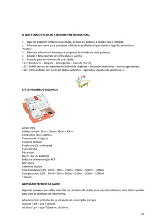 O QUE E COMO FALAR AO ATENDIMENTO EMERGENCIAL
1. Ligar de qualquer telefone seja celular, de base ou público, a ligação não é cobrada;
2. Informar seu nome para quaisquer dúvidas do profissional que atende a ligação, evitando os
“trotes”;
3. Observar o local com endereço e um ponto de referência mais próximo;
4. Relatar o fato ocorrido de forma clara e sucinta;
5. Atenção para os números de sua cidade:
193 - Bombeiros – Resgate – (emergência – risco de morte);
192 - SAMU Serviço de Atendimento Móvel de Urgência – (situações mais leves – menos agravantes);
190 – Polícia Militar (em casos de óbitos evidentes – agressões seguidas de acidentes...).
KIT DE PRIMEIROS SOCORROS
Álcool 70%
Atadura crepe 5cm – 10cm – 15cm – 20cm
Clorexidine (antisséptico)
Compressas cirúrgicas
Curativo adesivo
Emplastro (Ex.: salompas)
Esparadrapo
Fita crepe
Gaze (+ou- 20 pacotes)
Máscara de reanimação RCP
Micropore
Sabonete líquido
Soro fisiológico 0,9% 10ml – 50ml – 100ml – 250ml - 500ml - 1000ml
Soro glicosado 5,0% 10ml – 50ml – 100ml – 250ml - 500ml - 1000ml
Tesoura
GLOSSÁRIO TÉCNICO DA SAÚDE
Algumas palavras que estão inseridas no cotidiano da saúde para um entendimento mais eficaz quanto
para com as condutas de salvamento.
Abaulamento [ protuberância, elevação de uma região, inchaço
Acidose [ pH < que 7 (ácido)
Alcalose [ pH > que 7 (base ou alcalino)
97
 