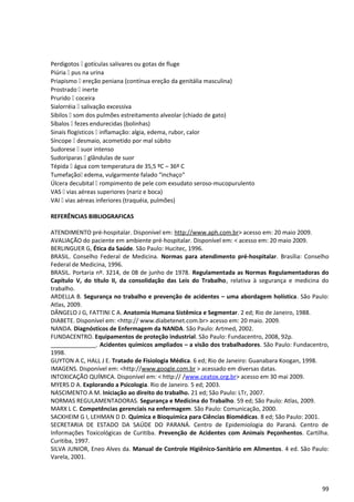 Perdigotos [ gotículas salivares ou gotas de fluge
Piúria [ pus na urina
Priapismo [ ereção peniana (contínua ereção da genitália masculina)
Prostrado [ inerte
Prurido [ coceira
Sialorréia [ salivação excessiva
Sibilos [ som dos pulmões estreitamento alveolar (chiado de gato)
Síbalos [ fezes endurecidas (bolinhas)
Sinais flogísticos [ inflamação: algia, edema, rubor, calor
Síncope [ desmaio, acometido por mal súbito
Sudorese [ suor intenso
Sudoríparas [ glândulas de suor
Tépida [ água com temperatura de 35,5 ºC – 36º C
Tumefação[ edema, vulgarmente falado “inchaço“
Úlcera decubital [ rompimento de pele com exsudato seroso-mucopurulento
VAS [ vias aéreas superiores (nariz e boca)
VAI [ vias aéreas inferiores (traquéia, pulmões)
REFERÊNCIAS BIBLIOGRAFICAS
ATENDIMENTO pré-hospitalar. Disponível em: http://www.aph.com.br> acesso em: 20 maio 2009.
AVALIAÇÃO do paciente em ambiente pré-hospitalar. Disponível em: < acesso em: 20 maio 2009.
BERLINGUER G, Ética da Saúde. São Paulo: Hucitec, 1996.
BRASIL. Conselho Federal de Medicina. Normas para atendimento pré-hospitalar. Brasília: Conselho
Federal de Medicina, 1996.
BRASIL. Portaria nº. 3214, de 08 de junho de 1978. Regulamentada as Normas Regulamentadoras do
Capítulo V, do título II, da consolidação das Leis do Trabalho, relativa à segurança e medicina do
trabalho.
ARDELLA B. Segurança no trabalho e prevenção de acidentes – uma abordagem holística. São Paulo:
Atlas, 2009.
DÂNGELO J G, FATTINI C A. Anatomia Humana Sistêmica e Segmentar. 2 ed; Rio de Janeiro, 1988.
DIABETE. Disponível em: <http:// www.diabetenet.com.br> acesso em: 20 maio. 2009.
NANDA. Diagnósticos de Enfermagem da NANDA. São Paulo: Artmed, 2002.
FUNDACENTRO. Equipamentos de proteção industrial. São Paulo: Fundacentro, 2008, 92p.
______________. Acidentes químicos ampliados – a visão dos trabalhadores. São Paulo: Fundacentro,
1998.
GUYTON A C, HALL J E. Tratado de Fisiologia Médica. 6 ed; Rio de Janeiro: Guanabara Koogan, 1998.
IMAGENS. Disponível em: <http://www.google.com.br > acessado em diversas datas.
INTOXICAÇÃO QUÍMICA. Disponível em: < http:// /www.ceatox.org.br> acesso em 30 mai 2009.
MYERS D A. Explorando a Psicologia. Rio de Janeiro. 5 ed; 2003.
NASCIMENTO A M. Iniciação ao direito do trabalho. 21 ed; São Paulo: LTr, 2007.
NORMAS REGULAMENTADORAS. Segurança e Medicina do Trabalho. 59 ed; São Paulo: Atlas, 2009.
MARX L C. Competências gerenciais na enfermagem. São Paulo: Comunicação, 2000.
SACKHEIM G I, LEHMAN D D. Química e Bioquímica para Ciências Biomédicas. 8 ed; São Paulo: 2001.
SECRETARIA DE ESTADO DA SAÚDE DO PARANÁ. Centro de Epidemiologia do Paraná. Centro de
Informações Toxicológicas de Curitiba. Prevenção de Acidentes com Animais Peçonhentos. Cartilha.
Curitiba, 1997.
SILVA JUNIOR, Eneo Alves da. Manual de Controle Higiênico-Sanitário em Alimentos. 4 ed. São Paulo:
Varela, 2001.
99
 