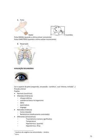 1. Pulso
Radial Carotídeo
Pulso RADIAL (quando a vítima estiver consciente)
Pulso CAROTÍDEO (quando a vítima estiver inconsciente)
2. Respiração
AVALIAÇÃO SECUNDÁRIA
Cor e aspecto da pele (sangrando, arouxeada - cianótica1
, suor intenso, inchada2
…)
Pressão arterial
Pupilas:
• Normais (isocóricas)
• Dilatadas (midríacas)
- choque elétrico
- substância tóxica no organismo
- óbito
- queimadura
- engasgo
• Retraidas (mióticas)
- Coma induzido
- Barbitúricos (medicamento controlado)
• Diferentes (anisocóricas)
- Traumatismo craniano significativo
- Temperatura
- Hipertérmica (quente)
- Hiportérmica (fria)
1
Ausência de oxigênio nas extremidades – cérebro.
2
Edema.
75
 