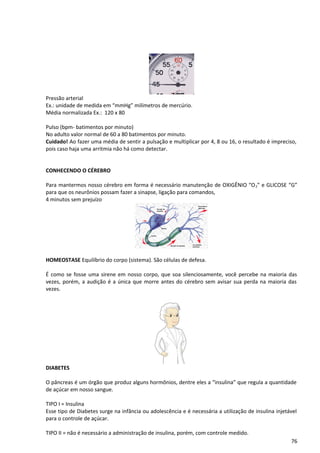 Pressão arterial
Ex.: unidade de medida em “mmHg” milímetros de mercúrio.
Média normalizada Ex.: 120 x 80
Pulso (bpm- batimentos por minuto)
No adulto valor normal de 60 a 80 batimentos por minuto.
Cuidado! Ao fazer uma média de sentir a pulsação e multiplicar por 4, 8 ou 16, o resultado é impreciso,
pois caso haja uma arritmia não há como detectar.
CONHECENDO O CÉREBRO
Para mantermos nosso cérebro em forma é necessário manutenção de OXIGÊNIO “O2” e GLICOSE “G”
para que os neurônios possam fazer a sinapse, ligação para comandos,
4 minutos sem prejuízo
HOMEOSTASE Equilíbrio do corpo (sistema). São células de defesa.
É como se fosse uma sirene em nosso corpo, que soa silenciosamente, você percebe na maioria das
vezes, porém, a audição é a única que morre antes do cérebro sem avisar sua perda na maioria das
vezes.
DIABETES
O pâncreas é um órgão que produz alguns hormônios, dentre eles a “insulina” que regula a quantidade
de açúcar em nosso sangue.
TIPO I = Insulina
Esse tipo de Diabetes surge na infância ou adolescência e é necessária a utilização de insulina injetável
para o controle de açúcar.
TIPO II = não é necessário a administração de insulina, porém, com controle medido.
76
 