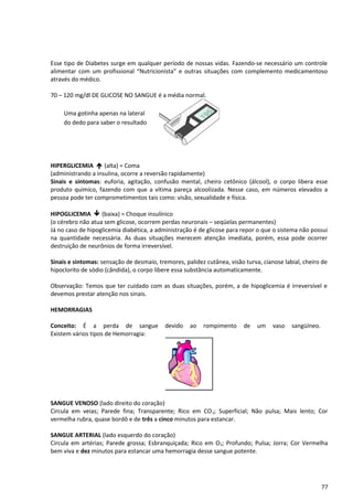 Esse tipo de Diabetes surge em qualquer período de nossas vidas. Fazendo-se necessário um controle
alimentar com um profissional “Nutricionista” e outras situações com complemento medicamentoso
através do médico.
70 – 120 mg/dl DE GLICOSE NO SANGUE é a média normal.
HIPERGLICEMIA é (alta) = Coma
(administrando a insulina, ocorre a reversão rapidamente)
Sinais e sintomas: euforia, agitação, confusão mental, cheiro cetônico (álcool), o corpo libera esse
produto químico, fazendo com que a vítima pareça alcoolizada. Nesse caso, em números elevados a
pessoa pode ter comprometimentos tais como: visão, sexualidade e física.
HIPOGLICEMIA ê (baixa) = Choque insulínico
(o cérebro não atua sem glicose, ocorrem perdas neuronais – seqüelas permanentes)
Já no caso de hipoglicemia diabética, a administração é de glicose para repor o que o sistema não possui
na quantidade necessária. As duas situações merecem atenção imediata, porém, essa pode ocorrer
destruição de neurônios de forma irreversível.
Sinais e sintomas: sensação de desmaio, tremores, palidez cutânea, visão turva, cianose labial, cheiro de
hipoclorito de sódio (cândida), o corpo libere essa substância automaticamente.
Observação: Temos que ter cuidado com as duas situações, porém, a de hipoglicemia é irreversível e
devemos prestar atenção nos sinais.
HEMORRAGIAS
Conceito: É a perda de sangue devido ao rompimento de um vaso sangüíneo.
Existem vários tipos de Hemorragia:
SANGUE VENOSO (lado direito do coração)
Circula em veias; Parede fina; Transparente; Rico em CO2; Superficial; Não pulsa; Mais lento; Cor
vermelha rubra, quase bordô e de três a cinco minutos para estancar.
SANGUE ARTERIAL (lado esquerdo do coração)
Circula em artérias; Parede grossa; Esbranquiçada; Rico em O2; Profundo; Pulsa; Jorra; Cor Vermelha
bem viva e dez minutos para estancar uma hemorragia desse sangue potente.
77
Uma gotinha apenas na lateral
do dedo para saber o resultado
 