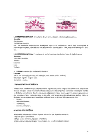 1. HEMORRAGIA EXTERNA- É resultante de um ferimento com exteriorização sangüínea.
Conduta:
Compressão;
Elevação de membro
Obs.: Em membros amputados ou esmagados, aplica-se a compressão. Jamais faça o torniquete, é
proibido por lei (INSS), considerado um ato criminoso (doloso) desde 1996, não existe emergência para
isso.
2. HEMORRAGIA INTERNA- É resultante de um ferimento profundo com lesão de órgão interno.
Sintomas:
Pulso fraco e rápido
Pele fria
Sudorese
Sede
Tontura.
3. EPISTAXE - Hemorragia proveniente do nariz.
Conduta:
Jamais vire a cabeça para trás, pois o sangue pode descer para o pulmão;
Ocluir com algodão ou gaze seca;
Comprimir a narina.
ESTANCAMENTO HEMORRÁGICO
Para estancar uma hemorragia, são necessárias algumas células do sangue, são as hemácias, plaquetas e
fibrinas. Vão para o local imediatamente ao extravasamento sangüíneo, ocorrendo um coágulo, trombo
ou êmbolo, normalmente dissolvemos esses coágulos em nosso sistema, porém, existem pessoas que
não conseguem fazer esse processo e ao executar esse tamponamento natural, essa parte a maior se
desloca e percorre na corrente sangüínea, podendo ocorrer sérios problemas, dentre eles:
• Infarto;
• Derrame cerebral;
• Tromboses;
• Embolia pulmonar...
APARELHO RESPIRATÓRIO
No aparelho respiratório existem algumas estruturas que devemos conhecer:
Traquéia - passa somente ar;
Esôfago - passa alimento, líquido e ar também;
Epiglote, estrutura que protege a traquéia para não penetrar nada além de ar.
78
 