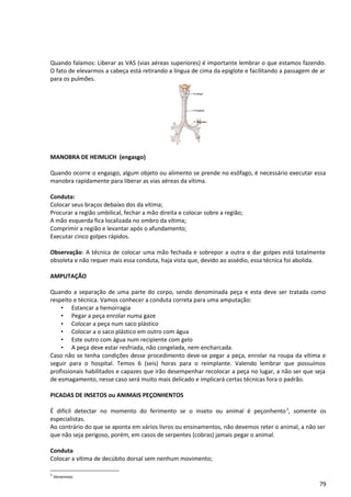 Quando falamos: Liberar as VAS (vias aéreas superiores) é importante lembrar o que estamos fazendo.
O fato de elevarmos a cabeça está retirando a língua de cima da epiglote e facilitando a passagem de ar
para os pulmões.
MANOBRA DE HEIMLICH (engasgo)
Quando ocorre o engasgo, algum objeto ou alimento se prende no esôfago, é necessário executar essa
manobra rapidamente para liberar as vias aéreas da vítima.
Conduta:
Colocar seus braços debaixo dos da vítima;
Procurar a região umbilical, fechar a mão direita e colocar sobre a região;
A mão esquerda fica localizada no ombro da vítima;
Comprimir a região e levantar após o afundamento;
Executar cinco golpes rápidos.
Observação: A técnica de colocar uma mão fechada e sobrepor a outra e dar golpes está totalmente
obsoleta e não requer mais essa conduta, haja vista que, devido ao assédio, essa técnica foi abolida.
AMPUTAÇÃO
Quando a separação de uma parte do corpo, sendo denominada peça e esta deve ser tratada como
respeito e técnica. Vamos conhecer a conduta correta para uma amputação:
• Estancar a hemorragia
• Pegar a peça enrolar numa gaze
• Colocar a peça num saco plástico
• Colocar a o saco plástico em outro com água
• Este outro com água num recipiente com gelo
• A peça deve estar resfriada, não congelada, nem encharcada.
Caso não se tenha condições desse procedimento deve-se pegar a peça, enrolar na roupa da vítima e
seguir para o hospital. Temos 6 (seis) horas para o reimplante. Valendo lembrar que possuímos
profissionais habilitados e capazes que irão desempenhar recolocar a peça no lugar, a não ser que seja
de esmagamento, nesse caso será muito mais delicado e implicará certas técnicas fora o padrão.
PICADAS DE INSETOS ou ANIMAIS PEÇONHENTOS
É difícil detectar no momento do ferimento se o inseto ou animal é peçonhento3
, somente os
especialistas.
Ao contrário do que se aponta em vários livros ou ensinamentos, não devemos reter o animal, a não ser
que não seja perigoso, porém, em casos de serpentes (cobras) jamais pegar o animal.
Conduta
Colocar a vítima de decúbito dorsal sem nenhum movimento;
3
Venenoso.
79
 