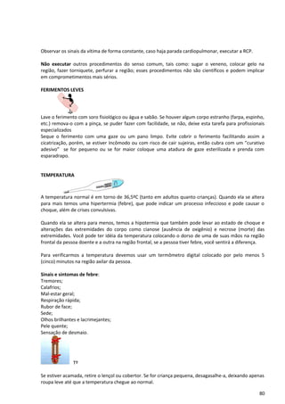 Observar os sinais da vítima de forma constante, caso haja parada cardiopulmonar, executar a RCP.
Não executar outros procedimentos do senso comum, tais como: sugar o veneno, colocar gelo na
região, fazer torniquete, perfurar a região; esses procedimentos não são científicos e podem implicar
em comprometimentos mais sérios.
FERIMENTOS LEVES
Lave o ferimento com soro fisiológico ou água e sabão. Se houver algum corpo estranho (farpa, espinho,
etc.) remova-o com a pinça, se puder fazer com facilidade, se não, deixe esta tarefa para profissionais
especializados
Seque o ferimento com uma gaze ou um pano limpo. Evite cobrir o ferimento facilitando assim a
cicatrização, porém, se estiver Incômodo ou com risco de cair sujeiras, então cubra com um ”curativo
adesivo” se for pequeno ou se for maior coloque uma atadura de gaze esterilizada e prenda com
esparadrapo.
TEMPERATURA
A temperatura normal é em torno de 36,5ºC (tanto em adultos quanto crianças). Quando ela se altera
para mais temos uma hipertermia (febre), que pode indicar um processo infeccioso e pode causar o
choque, além de crises convulsivas.
Quando ela se altera para menos, temos a hipotermia que também pode levar ao estado de choque e
alterações das extremidades do corpo como cianose (ausência de oxigênio) e necrose (morte) das
extremidades. Você pode ter idéia da temperatura colocando o dorso de uma de suas mãos na região
frontal da pessoa doente e a outra na região frontal, se a pessoa tiver febre, você sentirá a diferença.
Para verificarmos a temperatura devemos usar um termômetro digital colocado por pelo menos 5
(cinco) minutos na região axilar da pessoa.
Sinais e sintomas de febre:
Tremores;
Calafrios;
Mal-estar geral;
Respiração rápida;
Rubor de face;
Sede;
Olhos brilhantes e lacrimejantes;
Pele quente;
Sensação de desmaio.
Tº
Se estiver acamada, retire o lençol ou cobertor. Se for criança pequena, desagasalhe-a, deixando apenas
roupa leve até que a temperatura chegue ao normal.
80
 