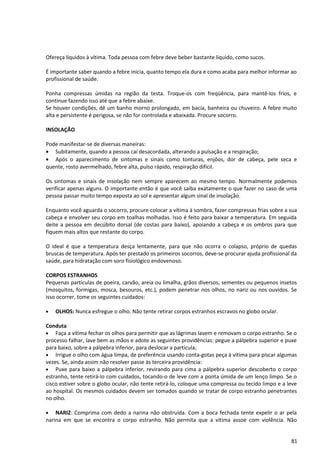 Ofereça líquidos à vítima. Toda pessoa com febre deve beber bastante líquido, como sucos.
É importante saber quando a febre inicia, quanto tempo ela dura e como acaba para melhor informar ao
profissional de saúde.
Ponha compressas úmidas na região da testa. Troque-os com freqüência, para mantê-los frios, e
continue fazendo isso até que a febre abaixe.
Se houver condições, dê um banho morno prolongado, em bacia, banheira ou chuveiro. A febre muito
alta e persistente é perigosa, se não for controlada e abaixada. Procure socorro.
INSOLAÇÃO
Pode manifestar-se de diversas maneiras:
• Subitamente, quando a pessoa cai desacordada, alterando a pulsação e a respiração;
• Após o aparecimento de sintomas e sinais como tonturas, enjôos, dor de cabeça, pele seca e
quente, rosto avermelhado, febre alta, pulso rápido, respiração difícil.
Os sintomas e sinais de insolação nem sempre aparecem ao mesmo tempo. Normalmente podemos
verificar apenas alguns. O importante então é que você saiba exatamente o que fazer no caso de uma
pessoa passar muito tempo exposta ao sol e apresentar algum sinal de insolação.
Enquanto você aguarda o socorro, procure colocar a vítima à sombra, fazer compressas frias sobre a sua
cabeça e envolver seu corpo em toalhas molhadas. Isso é feito para baixar a temperatura. Em seguida
deite a pessoa em decúbito dorsal (de costas para baixo), apoiando a cabeça e os ombros para que
fiquem mais altos que restante do corpo.
O ideal é que a temperatura desça lentamente, para que não ocorra o colapso, próprio de quedas
bruscas de temperatura. Após ter prestado os primeiros socorros, deve-se procurar ajuda profissional da
saúde, para hidratação com soro fisiológico endovenoso.
CORPOS ESTRANHOS
Pequenas partículas de poeira, carvão, areia ou limalha, grãos diversos, sementes ou pequenos insetos
(mosquitos, formigas, mosca, besouros, etc.), podem penetrar nos olhos, no nariz ou nos ouvidos. Se
isso ocorrer, tome os seguintes cuidados:
• OLHOS: Nunca esfregue o olho. Não tente retirar corpos estranhos escravos no globo ocular.
Conduta
• Faça a vítima fechar os olhos para permitir que as lágrimas lavem e removam o corpo estranho. Se o
processo falhar, lave bem as mãos e adote as seguintes providências: pegue a pálpebra superior e puxe
para baixo, sobre a pálpebra inferior, para deslocar a partícula;
• Irrigue o olho com água limpa, de preferência usando conta-gotas peça à vítima para piscar algumas
vezes. Se, ainda assim não resolver passe às terceira providência:
• Puxe para baixo a pálpebra inferior, revirando para cima a pálpebra superior descoberto o corpo
estranho, tente retirá-lo com cuidados, tocando-o de leve com a ponta úmida de um lenço limpo. Se o
cisco estiver sobre o globo ocular, não tente retirá-lo, coloque uma compressa ou tecido limpo e a leve
ao hospital. Os mesmos cuidados devem ser tomados quando se tratar de corpo estranho penetrantes
no olho.
• NARIZ: Comprima com dedo a narina não obstruída. Com a boca fechada tente expelir o ar pela
narina em que se encontra o corpo estranho. Não permita que a vítima assoe com violência. Não
81
 