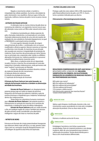 - VITAMINA A                                                    - FIlTROS SOlARES UVA E UVB

          Regula o crescimento celular e mantém a               Protege a pele dos raios solares UVA e UVB, responsáveis
integridade das células epiteliais. Aumenta a densidade da      pelo fotoenvelhecimento da pele, com FPS 15. Assim,
pele, retomando o seu equilíbrio. Atenua rugas e linhas de      torna o produto indicado para uso diurno.
expressão, melhora a textura da pele e torna os poros menos
visíveis.                                                       Clinicamente e Dermatologicamente testado.

- EXTRATO DE PISUM SATIVUM
          A coloração mais ou menos intensa da pele deve-se
à presença da melanina ( um pigmento marrom escuro que
dá coloração e atua como um filtro solar natural contra raios
UV).
          A melanina é produzida por células especiais da
pele, chamadas melanócitos, e armazenada em uma bolsa
chamada melanossoma através de uma série de reações de
oxidação de uma substância chamada dopaquinona, na qual
a TIROSINASE é a principal enzima envolvida.
          É o novo agente clareador da pele, de origem
natural (extrato da ervilha + combinação com um açúcar
modificado) e eficácia superior. Atenua e previne as manchas
e uniformiza o tom de pele. As manchas escuras de pele
são causadas por excesso e irregularidade de produção da
melanina. Essas manchas são provocadas por vários fatores,
mas os principais são a exposição solar (sardas ou efélides),
alterações hormonais (ex. melasma gravídico) e o processo
natural de envelhecimento (manchas senis).
          Além disso, a melanina antes de ser depositada
na pele e formar a mancha, fica armazenada em vesículas
(saquinhos) chamados melanossomos, onde permanece até
estar “madura” e pronta para ser liberada.
          A ação dos clareadores acontece durante a síntese     RESUlTADOS COMPROVADOS DO ANTI-AgE FACIAl*:
da melanina através de três mecanismos :                        RESULTADOS APÓS 14 DIAS DE USO: MElHORA




                                                                                                                           4
A. Redução direta da melanina                                   SIgNIFICATIVA DA FIRMEZA, DA ElASTICIDADE,
B. Inibição da atividade de tirosinase                          DIMINUIÇÃO DA APARÊNCIA DE MANCHAS FACIAIS E
C. Supressão da formação de tirosinase                          DA PROFUNDIDADE DAS RUgAS.

O Extrato de Pisum Sativum tem ação baseada  na                 89% pele mais macia*
redução da formação melanina e também na diminuição             88% de melhora da hidratação*
atividade da tirosinase.                                        86% de melhora da luminosidade*
                                                                79% de melhora da firmeza*
         Extrato de Pisum Sativum é um despigmentante           77% sentem o efeito tensor*
potente porque age em todas as etapas do processo               54% diminuição aparente das manchas faciais*
                                                                *avaliação de eficácia subjetiva em 28 dias.
bioquímico de formação da melanina, inibindo a ação da
enzima tirosinase e impedindo que a melanina “amadureça”
dentro dos melanossomos.
         Testes feitos em voluntários humanos mostraram           MODO DE USAR
que o Extrato de Pisum Sativum é tão potente quanto a
hidroquinona na remoção de manchas em 6 semanas de              Aplicar, após limpeza e tonificação, durante o dia, com
tratamento, e totalmente isento de efeitos indesejáveis.        movimentos suaves ascendentes no rosto até a completa
         Extrato de Pisum Sativum pode ser usado durante        absorção do produto. Uma ou duas vezes ao dia.
o dia, em qualquer região do corpo e também por pessoas
de pele sensível, sendo considerado uma alternativa
inteligente e segura de tratar as manchas de pele!                  INDICAÇÃO


                                                                Homens e mulheres acima de 45 anos.
- NITRETO DE BORO
                                                                    EMBAlAgEM
Estrutura em formato de cristais preenchedores hexagonais
que oferecem efeito mate soft focus, ou seja, penetra sobre     Embalagem harmônica com linhas suavemente
ruga e tem-se a sensação visual do desaparecimento com          arredondadas. Pote em material resistente e com design
camuflagem da aparência das linhas de expressão.                moderno, além de uma transparência que remete à
                                                                sofisticação do produto. Tampa desenvolvida para a
                                                                Racco com visual atrativo diferenciado.
 