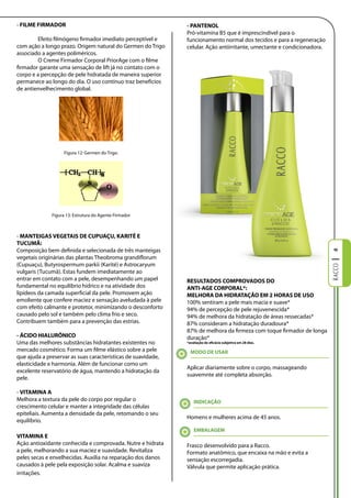 - FIlME FIRMADOR                                              - PANTENOl
                                                              Pró-vitamina B5 que é imprescindível para o
        Efeito filmógeno firmador imediato perceptível e      funcionamento normal dos tecidos e para a regeneração
com ação a longo prazo. Origem natural do Germen do Trigo     celular. Ação antiirritante, umectante e condicionadora.
associado a agentes poliméricos.
        O Creme Firmador Corporal PriorAge com o filme
firmador garante uma sensação de lift já no contato com o
corpo e a percepção de pele hidratada de maneira superior
permanece ao longo do dia. O uso contínuo traz benefícios
de antienvelhecimento global.




                    Figura 12: Germen do Trigo.




              Figura 13: Estrutura do Agente Firmador



- MANTEIgAS VEgETAIS DE CUPUAÇU, KARITÉ E
TUCUMÃ:
Composição bem definida e selecionada de três manteigas




                                                                                                                         6
vegetais originárias das plantas Theobroma grandiflorum
(Cupuaçu), Butyrospermum parkii (Karité) e Astrocaryum
vulgaris (Tucumã). Estas fundem imediatamente ao
entrar em contato com a pele, desempenhando um papel          RESUlTADOS COMPROVADOS DO
fundamental no equilíbrio hídrico e na atividade dos          ANTI-AgE CORPORAl*:
lipídeos da camada superficial da pele. Promovem ação         MElHORA DA HIDRATAÇÃO EM 2 HORAS DE USO
emoliente que confere maciez e sensação aveludada à pele      100% sentiram a pele mais macia e suave*
com efeito calmante e protetor, minimizando o desconforto     94% de percepção de pele rejuvenescida*
causado pelo sol e também pelo clima frio e seco.             94% de melhora da hidratação de áreas ressecadas*
Contribuem também para a prevenção das estrias.               87% consideram a hidratação duradoura*
                                                              87% de melhora da firmeza com toque firmador de longa
- ÁCIDO HIAlURÔNICO                                           duração*
Uma das melhores substâncias hidratantes existentes no        *avaliação de eficácia subjetiva em 28 dias.

mercado cosmético. Forma um filme elástico sobre a pele         MODO DE USAR
que ajuda a preservar as suas características de suavidade,
elasticidade e harmonia. Além de funcionar como um
                                                              Aplicar diariamente sobre o corpo, massageando
excelente reservatório de água, mantendo a hidratação da
                                                              suavemnte até completa absorção.
pele.

- VITAMINA A
Melhora a textura da pele do corpo por regular o                  INDICAÇÃO
crescimento celular e manter a integridade das células
epiteliais. Aumenta a densidade da pele, retomando o seu
                                                              Homens e mulheres acima de 45 anos.
equilíbrio.
                                                                  EMBAlAgEM
VITAMINA E
Ação antioxidante conhecida e comprovada. Nutre e hidrata     Frasco desenvolvido para a Racco.
a pele, melhorando a sua maciez e suavidade. Revitaliza       Formato anatômico, que encaixa na mão e evita a
peles secas e envelhecidas. Auxilia na reparação dos danos    sensação escorregadia.
causados à pele pela exposição solar. Acalma e suaviza        Válvula que permite aplicação prática.
irritações.
 