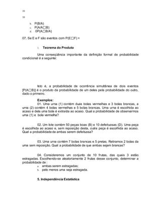 10
10
b. P(B/A)
c. P(A/A B)
d. 0P(A B/A)
07. Se E e F são eventos com P(E F) =
1. Teorema do Produto
Uma conseqüência importante da definição formal de probabilidade
condicional é a seguinte:
Isto é, a probabilidade de ocorrência simultânea de dois eventos
[P(A B)] é o produto da probabilidade de um deles pela probabilidade do outro,
dado o primeiro.
Exemplos:
01. Uma urna (1) contém duas bolas vermelhas e 3 bolas brancas, a
urna (2) contém 4 bolas vermelhas e 5 bolas brancas. Uma urna é escolhida ao
acaso e dela uma bola é extraída ao acaso. Qual a probabilidade de observarmos
urna (1) e bola vermelha?
02. Um lote contém 50 peças boas (B) e 10 defeituosas (D). Uma peça
é escolhida ao acaso e, sem reposição desta, outra peça é escolhida ao acaso.
Qual a probabilidade de ambas serem defeituosa?
03. Uma urna contém 7 bolas brancas e 5 pretas. Retiramos 2 bolas da
urna sem reposição. Qual a probabilidade de que ambas sejam brancas?
04. Consideremos um conjunto de 10 frutas, das quais 3 estão
estragadas. Escolhendo-se aleatoriamente 2 frutas desse conjunto, determinar a
probabilidade de :
a. ambas serem estragadas;
b. pelo menos uma seja estragada.
5. Independência Estatística
 