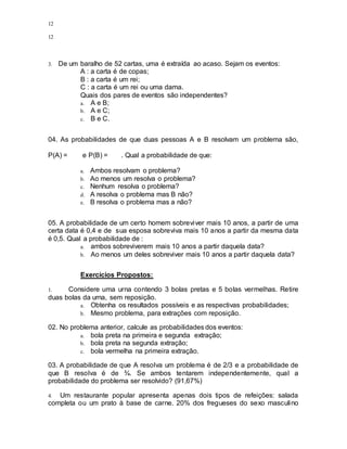 12
12
3. De um baralho de 52 cartas, uma é extraída ao acaso. Sejam os eventos:
A : a carta é de copas;
B : a carta é um rei;
C : a carta é um rei ou uma dama.
Quais dos pares de eventos são independentes?
a. A e B;
b. A e C;
c. B e C.
04. As probabilidades de que duas pessoas A e B resolvam um problema são,
P(A) = e P(B) = . Qual a probabilidade de que:
a. Ambos resolvam o problema?
b. Ao menos um resolva o problema?
c. Nenhum resolva o problema?
d. A resolva o problema mas B não?
e. B resolva o problema mas a não?
05. A probabilidade de um certo homem sobreviver mais 10 anos, a partir de uma
certa data é 0,4 e de sua esposa sobreviva mais 10 anos a partir da mesma data
é 0,5. Qual a probabilidade de :
a. ambos sobreviverem mais 10 anos a partir daquela data?
b. Ao menos um deles sobreviver mais 10 anos a partir daquela data?
Exercícios Propostos:
1. Considere uma urna contendo 3 bolas pretas e 5 bolas vermelhas. Retire
duas bolas da urna, sem reposição.
a. Obtenha os resultados possíveis e as respectivas probabilidades;
b. Mesmo problema, para extrações com reposição.
02. No problema anterior, calcule as probabilidades dos eventos:
a. bola preta na primeira e segunda extração;
b. bola preta na segunda extração;
c. bola vermelha na primeira extração.
03. A probabilidade de que A resolva um problema é de 2/3 e a probabilidade de
que B resolva é de ¾. Se ambos tentarem independentemente, qual a
probabilidade do problema ser resolvido? (91,67%)
4. Um restaurante popular apresenta apenas dois tipos de refeições: salada
completa ou um prato à base de carne. 20% dos fregueses do sexo masculino
 