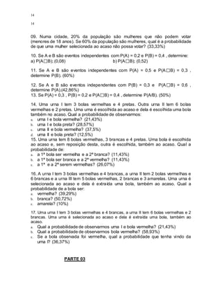 14
14
09. Numa cidade, 20% da população são mulheres que não podem votar
(menores de 18 anos). Se 60% da população são mulheres, qual é a probabilidade
de que uma mulher selecionada ao acaso não possa votar? (33,33%)
10. Se A e B são eventos independentes com P(A) = 0,2 e P(B) = 0,4 , determine:
a) P(A B); (0,08) b) P(A B); (0,52)
11. Se A e B são eventos independentes com P(A) = 0,5 e P(A B) = 0,3 ,
determine P(B). (60%)
12. Se A e B são eventos independentes com P(B) = 0,3 e P(A B) = 0,6 ,
determine P(A).(42,86%)
13. Se P(A) = 0,3 , P(B) = 0,2 e P(A B) = 0,4 , determine P(A/B). (50%)
14. Uma urna I tem 3 bolas vermelhas e 4 pretas. Outra urna II tem 6 bolas
vermelhas e 2 pretas. Uma urna é escolhida ao acaso e dela é escolhida uma bola
também no acaso. Qual a probabilidade de observarmos:
a. urna I e bola vermelha? (21,43%)
b. urna I e bola preta? (28,57%)
c. urna II e bola vermelha? (37,5%)
d. urna II e bola preta? (12,5%)
15. Uma urna tem 8 bolas vermelhas, 3 brancas e 4 pretas. Uma bola é escolhida
ao acaso e, sem reposição desta, outra é escolhida, também ao acaso. Qual a
probabilidade de:
a. a 1ª bola ser vermelha e a 2ª branca? (11,43%)
b. a 1ª bola ser branca e a 2ª vermelha? (11,43%)
c. a 1ª e a 2ª serem vermelhas? (26,07%)
16. A urna I tem 3 bolas vermelhas e 4 brancas, a urna II tem 2 bolas vermelhas e
6 brancas e a urna III tem 5 bolas vermelhas, 2 brancas e 3 amarelas. Uma urna é
selecionada ao acaso e dela é extraída uma bola, também ao acaso. Qual a
probabilidade de a bola ser:
a. vermelha? (39,29%)
b. branca? (50,72%)
c. amarela? (10%)
17. Uma urna I tem 3 bolas vermelhas e 4 brancas, a urna II tem 6 bolas vermelhas e 2
brancas. Uma urna é selecionada ao acaso e dela é extraída uma bola, também ao
acaso.
a. Qual a probabilidade de observarmos urna I e bola vermelha? (21,43%)
b. Qual a probabilidade de observarmos bola vermelha? (58,93%)
c. Se a bola observada foi vermelha, qual a probabilidade que tenha vindo da
urna I? (36,37%)
PARTE 03
 