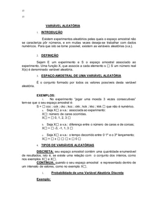 15
15
VARIÁVEL ALEATÓRIA
1. INTRODUÇÃO
Existem experimentos aleatórios pelas quais o espaço amostral não
se caracteriza pôr números, e em muitas vezes deseja-se trabalhar com dados
numéricos. Para que isto se torne possível, existem as variáveis aleatórias (v.a.).
2. DEFINIÇÃO
Sejam E um experimento e S o espaço amostral associado ao
experimento. Uma função X, que associe a cada elemento s S um número real
X(s) é denominado variável aleatória.
3. ESPAÇO AMOSTRAL DE UMA VARIÁVEL ALEATÓRIA
É o conjunto formado por todos os valores possíveis desta variável
aleatória.
EXEMPLOS:
1. No experimento “jogar uma moeda 3 vezes consecutivas”
tem-se que o seu espaço amostral é:
S = ccc ; cck ; ckc ; kcc ; ckk ; kck ; kkc ; kkk que não é numérico.
a. Seja X a v.a.: associada ao experimento:
X : número de caras ocorridas.
X = 0, 1, 2, 3
b. Seja X a v.a.: diferença entre o número de caras e de coroas;
X = -3, -1, 1, 3
c. Seja X a v.a.: o tempo decorrido entre 0 1º e o 3º lançamento;
X = x x 0
4. TIPOS DE VARIÁVEIS ALEATÓRIAS
DISCRETA: seu espaço amostral contém uma quantidade enumerável
de resultados, isto é, se existe uma relação com o conjunto dos inteiros, como
nos exemplos X e X .
CONTÍNUA: quando o seu espaço amostral e representado dentro de
um intervalo de valores, como no exemplo X .
1. Probabilidade de uma Variável Aleatória Discreta
Exemplo:
 