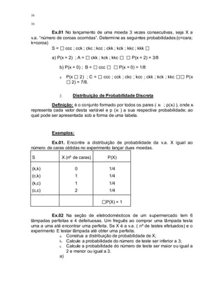 16
16
Ex.01 No lançamento de uma moeda 3 vezes consecutivas, seja X a
v.a. “número de coroas ocorridas”. Determine as seguintes probabilidades:(c=cara;
k=coroa)
S = ccc ; cck ; ckc ; kcc ; ckk ; kck ; kkc ; kkk
a) P(x = 2) ; A = ckk ; kck ; kkc P(x = 2) = 3/8
b) P(x = 0) ; B = ccc P(x = 0) = 1/8
a. P(x 2) ; C = ccc ; cck ; ckc ; kcc ; ckk ; kck ; kkc P(x
2) = 7/8.
2. Distribuição de Probabilidade Discreta
Definição: é o conjunto formado por todos os pares ( xi ; p(xi) ), onde xi
representa cada valor desta variável e p (xi ) a sua respectiva probabilidade; ao
qual pode ser apresentada sob a forma de uma tabela.
Exemplos:
Ex.01. Encontre a distribuição de probabilidade da v.a. X igual ao
número de caras obtidas no experimento lançar duas moedas.
S X (nº de caras) P(X)
(k,k)
(c,k)
(k,c)
(c,c)
0
1
1
2
1/4
1/4
1/4
1/4
P(X) = 1
Ex.02 Na seção de eletrodomésticos de um supermercado tem 6
lâmpadas perfeitas e 4 defeituosas. Um freguês ao comprar uma lâmpada testa
uma a uma até encontrar uma perfeita. Se X é a v.a. ( nº de testes efetuados) e o
experimento E testar lâmpada até obter uma perfeita.
a. Construa a distribuição de probabilidade de X;
b. Calcule a probabilidade do número de teste ser inferior a 3;
c. Calcule a probabilidade do número de teste ser maior ou igual a
2 e menor ou igual a 3.
a)
 