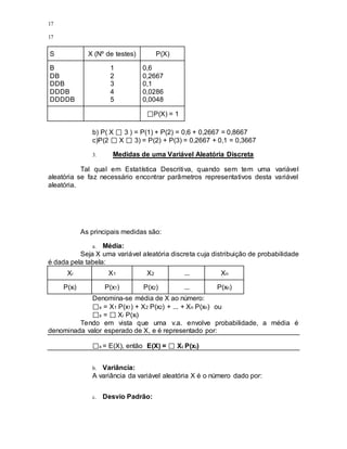 17
17
S X (Nº de testes) P(X)
B
DB
DDB
DDDB
DDDDB
1
2
3
4
5
0,6
0,2667
0,1
0,0286
0,0048
P(X) = 1
b) P( X 3 ) = P(1) + P(2) = 0,6 + 0,2667 = 0,8667
c)P(2 X 3) = P(2) + P(3) = 0,2667 + 0,1 = 0,3667
3. Medidas de uma Variável Aleatória Discreta
Tal qual em Estatística Descritiva, quando sem tem uma variável
aleatória se faz necessário encontrar parâmetros representativos desta variável
aleatória.
As principais medidas são:
a. Média:
Seja X uma variável aleatória discreta cuja distribuição de probabilidade
é dada pela tabela:
Xi X1 X2 ... Xn
P(xi) P(x1) P(x2) ... P(xn)
Denomina-se média de X ao número:
x = X1 P(x1) + X2 P(x2) + ... + Xn P(xn) ou
x = Xi P(xi)
Tendo em vista que uma v.a. envolve probabilidade, a média é
denominada valor esperado de X, e é representado por:
x = E(X), então E(X) = Xi P(xi)
b. Variância:
A variância da variável aleatória X é o número dado por:
c. Desvio Padrão:
 