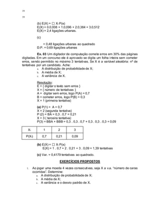 19
19
(b) E(X) = Xi P(xi)
E(X) = 0.0,008 + 1.0,096 + 2.0,384 + 3.0,512
E(X) = 2,4 ligações urbanas.
(c)
= 0,48 ligações urbanas ao quadrado
D.P. = 0,69 ligações urbanas
Ex. 03 Um digitador de computação comete erros em 30% das páginas
digitadas. Em um concurso ele é aprovado se digita um folha inteira sem cometer
erros, sendo permitido no máximo 3 tentativas. Se X é a variável aleatória: nº de
tentativas por um candidato. Ache:
a. A distribuição de probabilidade de X;
b. A média de X;
c. A variância de X.
Resolução:
E = { digitar o texto sem erros }
X = { número de tentativas }
A = digitar sem erros, logo P(A) = 0,7
B = cometer erros, logo P(B) = 0,3
X = 1 (primeira tentativa)
(a) P(1) = A = 0,7
X = 2 (segunda tentativa)
P (2) = BA = 0,3 . 0,7 = 0,21
X = 3 ( terceira tentativa)
P(3) = BBA + BBB = 0,3 . 0,3 . 0,7 + 0,3 . 0,3 . 0,3 = 0,09
Xi 1 2 3
P(Xi) 0,7 0,21 0,09
(b) E(X) = Xi P(xi)
E(X) = 1 . 0,7 + 2 . 0,21 + 3 . 0,09 = 1,39 tentativas
(c) Var. = 0,4179 tentativas ao quadrado.
EXERCÍCIOS PROPOSTOS
1. Ao jogar uma moeda 4 vezes consecutivas, seja X a v.a. “número de caras
ocorridas”. Determine:
a. A distribuição de probabilidade de X;
b. A média de X;
c. A variância e o desvio padrão de X.
 