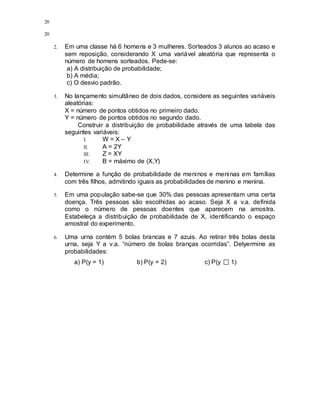 20
20
2. Em uma classe há 6 homens e 3 mulheres. Sorteados 3 alunos ao acaso e
sem reposição, considerando X uma variável aleatória que representa o
número de homens sorteados. Pede-se:
a) A distribuição de probabilidade;
b) A média;
c) O desvio padrão.
3. No lançamento simultâneo de dois dados, considere as seguintes variáveis
aleatórias:
X = número de pontos obtidos no primeiro dado.
Y = número de pontos obtidos no segundo dado.
Construir a distribuição de probabilidade através de uma tabela das
seguintes variáveis:
I. W = X – Y
II. A = 2Y
III. Z = XY
IV. B = máximo de (X,Y)
4. Determine a função de probabilidade de meninos e meninas em famílias
com três filhos, admitindo iguais as probabilidades de menino e menina.
5. Em uma população sabe-se que 30% das pessoas apresentam uma certa
doença. Três pessoas são escolhidas ao acaso. Seja X a v.a. definida
como o número de pessoas doentes que aparecem na amostra.
Estabeleça a distribuição de probabilidade de X, identificando o espaço
amostral do experimento.
6. Uma urna contém 5 bolas brancas e 7 azuis. Ao retirar três bolas desta
urna, seja Y a v.a. “número de bolas branças ocorridas”. Detyermine as
probabilidades:
a) P(y = 1) b) P(y = 2) c) P(y 1)
 