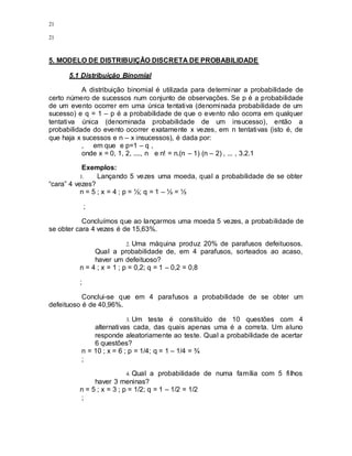 21
21
5. MODELO DE DISTRIBUIÇÂO DISCRETA DE PROBABILIDADE
5.1 Distribuição Binomial
A distribuição binomial é utilizada para determinar a probabilidade de
certo número de sucessos num conjunto de observações. Se p é a probabilidade
de um evento ocorrer em uma única tentativa (denominada probabilidade de um
sucesso) e q = 1 – p é a probabilidade de que o evento não ocorra em qualquer
tentativa única (denominada probabilidade de um insucesso), então a
probabilidade do evento ocorrer exatamente x vezes, em n tentativas (isto é, de
que haja x sucessos e n – x insucessos), é dada por:
, em que e p=1 – q ,
onde x = 0, 1, 2, ...., n e n! = n.(n – 1) (n – 2) , ... , 3.2.1
Exemplos:
1. Lançando 5 vezes uma moeda, qual a probabilidade de se obter
“cara” 4 vezes?
n = 5 ; x = 4 ; p = ½; q = 1 – ½ = ½
;
Concluímos que ao lançarmos uma moeda 5 vezes, a probabilidade de
se obter cara 4 vezes é de 15,63%.
2. Uma máquina produz 20% de parafusos defeituosos.
Qual a probabilidade de, em 4 parafusos, sorteados ao acaso,
haver um defeituoso?
n = 4 ; x = 1 ; p = 0,2; q = 1 – 0,2 = 0,8
;
Conclui-se que em 4 parafusos a probabilidade de se obter um
defeituoso é de 40,96%.
3. Um teste é constituído de 10 questões com 4
alternativas cada, das quais apenas uma é a correta. Um aluno
responde aleatoriamente ao teste. Qual a probabilidade de acertar
6 questões?
n = 10 ; x = 6 ; p = 1/4; q = 1 – 1/4 = ¾
;
4. Qual a probabilidade de numa família com 5 filhos
haver 3 meninas?
n = 5 ; x = 3 ; p = 1/2; q = 1 – 1/2 = 1/2
;
 