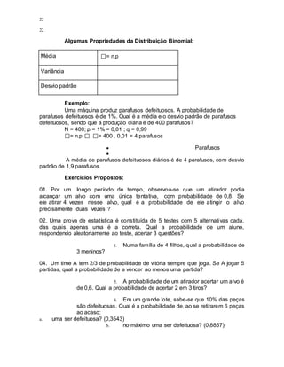 22
22
Algumas Propriedades da Distribuição Binomial:
Média = n.p
Variância
Desvio padrão
Exemplo:
Uma máquina produz parafusos defeituosos. A probabilidade de
parafusos defeituosos é de 1%. Qual é a média e o desvio padrão de parafusos
defeituosos, sendo que a produção diária é de 400 parafusos?
N = 400; p = 1% = 0,01 ; q = 0,99
= n.p = 400 . 0,01 = 4 parafusos
● Parafusos
●
A média de parafusos defeituosos diários é de 4 parafusos, com desvio
padrão de 1,9 parafusos.
Exercícios Propostos:
01. Por um longo período de tempo, observou-se que um atirador podia
alcançar um alvo com uma única tentativa, com probabilidade de 0,8. Se
ele atirar 4 vezes nesse alvo, qual é a probabilidade de ele atingir o alvo
precisamente duas vezes ?
02. Uma prova de estatística é constituída de 5 testes com 5 alternativas cada,
das quais apenas uma é a correta. Qual a probabilidade de um aluno,
respondendo aleatoriamente ao teste, acertar 3 questões?
1. Numa família de 4 filhos, qual a probabilidade de
3 meninos?
04. Um time A tem 2/3 de probabilidade de vitória sempre que joga. Se A jogar 5
partidas, qual a probabilidade de a vencer ao menos uma partida?
5. A probabilidade de um atirador acertar um alvo é
de 0,6. Qual a probabilidade de acertar 2 em 3 tiros?
6. Em um grande lote, sabe-se que 10% das peças
são defeituosas. Qual é a probabilidade de, ao se retirarem 6 peças
ao acaso:
a. uma ser defeituosa? (0,3543)
b. no máximo uma ser defeituosa? (0,8857)
 