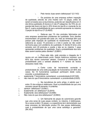 23
23
c. Pelo menos duas serem defeituosas? (0,1143)
7. Os produtos de uma empresa sofrem inspeção
de qualidade, através de uma mostra com 12 peças, antes de
serem enviados aos consumidores, podendo ser classificados em A
(de ótima qualidade), B (bons) e C (de 2ª categoria). Se 70% de um
grande lote forem do tipo A, 20% forem do tipo B e o restante for do
tipo C, qual a probabilidade de que a amostra apresente no máximo
3 peças do tipo B ou C? (0,4925)
8. Sabe-se que 1% dos produtos fabricados por
uma empresa apresentam problemas de qualidade. Dois clientes
encomendam um grande lote cada um, mas as remessas têm que
passar pela inspeção de qualidade no recebimento. O cliente A
seleciona ao acaso 10 produtos e o lote é aceito se não existir
nenhuma peça com problema de qualidade. O cliente B toma uma
amostra com 20 produtos e aceita o lote se no máximo 1 peça
apresentar problemas de qualidade. Qual a probabilidade dos dois
lotes serem aceitos pelos clientes? (0,8891)
9. Para este mês, está prevista a chegada de 3
navios em um determinado porto. Dados históricos mostram que
60% dos navios costumam atrasar. Construir a distribuição de
probabilidade para a variável aleatória X = número de navios
atrasados neste mês.
10. Certo curso de treinamento aumenta a
produtividade de uma certa população de funcionários em 80% dos
casos. Se 10 funcionários quaisquer participam deste curso,
encontre a probabilidade de:
a. exatamente 7 funcionários aumentarem a produtividade;(0,201326)
b. não mais do que 8 funcionários aumentarem a produtividade.(0,625)
11. Na manufatura de certo artigo, é sabido que 1
entre 10 dos artigos é defeituoso. Qual a probabilidade de que uma
amostra casual de tamanho 4 contenha:
a. nenhum defeituoso? (0,6561)
b. Exatamente um defeituoso? (0,2916)
c. Exatamente dois defeituosos? (0,0486)
d. Não mais do que dois defeituosos? (0,9963)
12. Um fabricante de peças de automóveis garante
que uma caixa de suas peças conterá, no máximo, 2 defeituosas.
Se a caixa contém 18 peças, e a experiência tem demonstrado que
esse processo de fabricação produz 5% das peças defeituosas,
qual a probabilidade de que uma caixa satisfaça a garantia?
(94,18%)
 