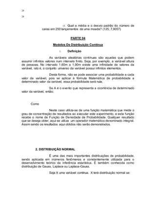 24
24
13. Qual a média e o desvio padrão do número de
caras em 250 lançamentos de uma moeda? (125; 7,9057)
PARTE 04
Modelos De Distribuição Contínua
1. Definição
As variáveis aleatórias contínuas são aquelas que podem
assumir infinitos valores num intervalo finito. Seja, por exemplo, a variável altura
de pessoas. No intervalo 1,60m a 1,90m existe uma infinidade de valores da
variável, isto é, o conjunto universo da variável possui infinitos elementos.
Desta forma, não se pode associar uma probabilidade a cada
valor da variável, pois se aplicar à fórmula Matemática de probabilidade a
determinado valor da variável, essa probabilidade será nula.
Se A é o evento que representa a ocorrência de determinado
valor da variável, então:
Como
Neste caso utiliza-se de uma função matemática que mede o
grau de concentração de resultados ao executar este experimento, e esta função
recebe o nome de Função de Densidade de Probabilidade. Qualquer resultado
que se deseja obter, aqui se utiliza um operador matemático denominado integral.
Assim sendo os resultados aqui obtidos não serão demonstrados.
2. DISTRIBUIÇÃO NORMAL
É uma das mais importantes distribuições de probabilidade,
sendo aplicada em inúmeros fenômenos e constantemente utilizada para o
desenvolvimento teórico da inferência estatística. É também conhecida como
distribuição de Gauss, Laplace ou Laplace-Gauss.
Seja X uma variável contínua. X terá distribuição normal se:
 