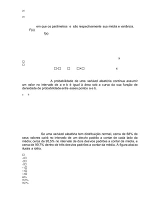 25
25
em que os parâmetros e são respectivamente sua média e variância.
F(x)
f(x)
x
- + x
A probabilidade de uma variável aleatória contínua assumir
um valor no intervalo de a e b é igual à área sob a curva da sua função de
densidade de probabilidade entre esses pontos a e b.
a b
Se uma variável aleatória tem distribuição normal, cerca de 68% de
seus valores cairá no intervalo de um desvio padrão a contar de cada lado da
média; cerca de 95,5% no intervalo de dois desvios padrões a contar da média, e
cerca de 99,7% dentro de três desvios padrões a contar da média. A figura abaixo
ilustra a idéia.
-1
-2
-3
+1
+3
+2
68%
95,5%
99,7%
 