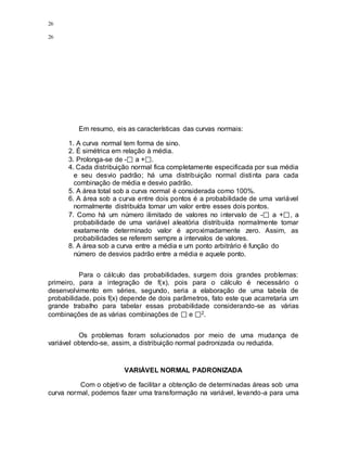 26
26
Em resumo, eis as características das curvas normais:
1. A curva normal tem forma de sino.
2. É simétrica em relação à média.
3. Prolonga-se de - a + .
4. Cada distribuição normal fica completamente especificada por sua média
e seu desvio padrão; há uma distribuição normal distinta para cada
combinação de média e desvio padrão.
5. A área total sob a curva normal é considerada como 100%.
6. A área sob a curva entre dois pontos é a probabilidade de uma variável
normalmente distribuída tomar um valor entre esses dois pontos.
7. Como há um número ilimitado de valores no intervalo de - a + , a
probabilidade de uma variável aleatória distribuída normalmente tomar
exatamente determinado valor é aproximadamente zero. Assim, as
probabilidades se referem sempre a intervalos de valores.
8. A área sob a curva entre a média e um ponto arbitrário é função do
número de desvios padrão entre a média e aquele ponto.
Para o cálculo das probabilidades, surgem dois grandes problemas:
primeiro, para a integração de f(x), pois para o cálculo é necessário o
desenvolvimento em séries, segundo, seria a elaboração de uma tabela de
probabilidade, pois f(x) depende de dois parâmetros, fato este que acarretaria um
grande trabalho para tabelar essas probabilidade considerando-se as várias
combinações de as várias combinações de e 2.
Os problemas foram solucionados por meio de uma mudança de
variável obtendo-se, assim, a distribuição normal padronizada ou reduzida.
VARIÁVEL NORMAL PADRONIZADA
Com o objetivo de facilitar a obtenção de determinadas áreas sob uma
curva normal, podemos fazer uma transformação na variável, levando-a para uma
 