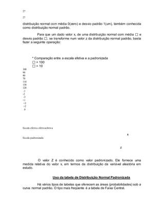 27
27
distribuição normal com média 0(zero) e desvio padrão 1(um), também conhecida
como distribuição normal padrão.
Para que um dado valor x, de uma distribuição normal com média e
desvio padrão , se transforme num valor z da distribuição normal padrão, basta
fazer a seguinte operação:
* Comparação entre a escala efetiva e a padronizada
= 100
= 10
100
90
80
70
110
130
120
-1
-2
-3
+1
+3
+2
0
Escala efetiva efetivaefetiva
x
Escala padronizada
z
O valor Z é conhecido como valor padronizado. Ele fornece uma
medida relativa do valor x, em termos da distribuição da variável aleatória em
estudo.
Uso da tabela de Distribuição Normal Padronizada
Há vários tipos de tabelas que oferecem as áreas (probabilidades) sob a
curva normal padrão. O tipo mais freqüente é a tabela de Faixa Central.
 