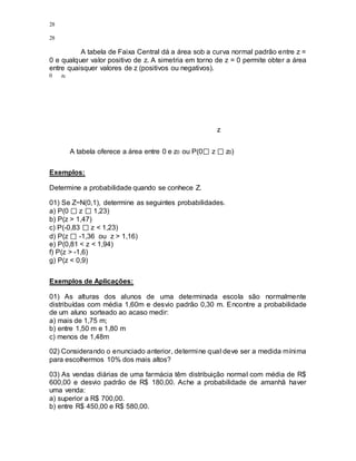 28
28
A tabela de Faixa Central dá a área sob a curva normal padrão entre z =
0 e qualquer valor positivo de z. A simetria em torno de z = 0 permite obter a área
entre quaisquer valores de z (positivos ou negativos).
0 z0
z
A tabela oferece a área entre 0 e z0 ou P(0 z z0)
Exemplos:
Determine a probabilidade quando se conhece Z.
01) Se Z~N(0,1), determine as seguintes probabilidades.
a) P(0 z 1,23)
b) P(z > 1,47)
c) P(-0,83 z < 1,23)
d) P(z -1,36 ou z > 1,16)
e) P(0,81 < z < 1,94)
f) P(z > -1,6)
g) P(z < 0,9)
Exemplos de Aplicações:
01) As alturas dos alunos de uma determinada escola são normalmente
distribuídas com média 1,60m e desvio padrão 0,30 m. Encontre a probabilidade
de um aluno sorteado ao acaso medir:
a) mais de 1,75 m;
b) entre 1,50 m e 1,80 m
c) menos de 1,48m
02) Considerando o enunciado anterior, determine qual deve ser a medida mínima
para escolhermos 10% dos mais altos?
03) As vendas diárias de uma farmácia têm distribuição normal com média de R$
600,00 e desvio padrão de R$ 180,00. Ache a probabilidade de amanhã haver
uma venda:
a) superior a R$ 700,00.
b) entre R$ 450,00 e R$ 580,00.
 