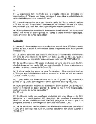 29
29
04) A experiência tem mostrado que a duração média de lâmpadas de
retroprojetores é 70 horas com desvio padrão de 8 horas. Qual a probabilidade de
determinada lâmpada durar mais de 82 horas?
05) Uma máquina produz eixos com diâmetro médio de 20 mm, e desvio padrão
0,02 mm. Um eixo é considerado defeituoso se seu diâmetro é maior que 20,05
mm, ou menor que 19,95 mm. Qual a porcentagem de eixos defeituosos?
06) Numa prova final de matemática, as notas dos alunos tiveram uma distribuição
normal com média 6 e desvio padrão 1,5. Sendo 5 a nota mínima de aprovação,
qual a proporção de alunos reprovados?
Exercícios
01) A duração de um certo componente eletrônico tem média de 850 dias e desvio
padrão 45 dias. Calcular a probabilidade desse componente durar mais que 800
dias.(86,65%)
02) Os salários semanais dos operários industriais são distribuídos normalmente
em torno de uma média de R$ 80,00 com desvio padrão de R$ 5,00. Qual a
probabilidade de um operário ter salário semanal maior que R$ 72,00?(94,52%)
03) Se os diâmetros das 400 peças produzidas por uma máquina, num dia, tem
distribuição normal com média 50,2 mm e desvio-padrão 0,15 mm, qual o número
provável de peças com mais de 50,5 mm?(9)
04) A altura média dos alunos de uma Faculdade é 1,72m e o desvio-padrão
0,07m, qual a probabilidade de um aluno, sorteado ao acaso, ter uma altura entre
1,60m e 1,70m?(34,23%)
05) O peso médio dos alunos de uma escola de 1º grau é 32 kg, e o desvio-
padrão é 4 kg. Qual a porcentagem de alunos com mais de 30 kg ?(69,15%)
06) Numa prova final de matemática, as notas dos alunos tiveram uma distribuição
normal com média 6 e o desvio-padrão 1,5 . Sendo 5 a nota mínima de aprovação,
qual a proporção de alunos reprovados ?
R = 25,14%
07) O diâmetro médio dos parafusos produzidos por uma fábrica é de 0,25
polegadas, e o desvio-padrão 0,02 polegadas. Um parafuso é considerado
defeituoso se seu diâmetro é maior que 0,28 polegadas ou menor que 0,20
polegadas. Encontre a porcentagem de parafusos defeituosos.(7,3%)
08) Se as alturas de 300 estudantes são normalmente distribuídas com média
172,72 cm e desvio-padrão 7,62 cm, quantos estudantes têm altura superior a
182,88 cm ?
 