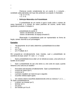 3
3
Chama-se evento complementar de um evento A, o conjunto ,
constituído pelos elementos de S que não pertencem ao conjunto A. Exemplos:
= {2, 3, 4, 5, 6,}
= {1, 3, 5}
3. Definição Matemática de Probabilidade
A probabilidade de um evento é igual à razão entre o número de
casos favoráveis e o número de casos possíveis de ocorrer, sendo todos
igualmente prováveis. A notação é:
onde,
probabilidade do evento A;
número de elementos do evento A;
número de elementos do espaço amostral S;
Observação: A probabilidade pode ser representada na forma de
fração, número decimal ou em porcentagem.
Exemplos
1. No lançamento de um dado, determine a probabilidade de se obter:
a. o nº 2;
b. um nº par
c. um nº múltiplo de 3
02) Lançando-se simultaneamente duas moedas, qual a probabilidade de
ocorrência de duas caras? K = cara e c = coroa
1. Qual a probabilidade de se obter um rei retirado ao acaso, uma carta de um
baralho de 52 cartas?
2. Qual a probabilidade de sair uma dama ou uma carta de copas, quando
retiramos uma carta de um baralho?
3. Dois dados são lançados simultaneamente. Qual a probabilidade de:
a. a soma ser menor que 4;
b. a soma ser 9;
c. o primeiro resultado ser maior do que o segundo;
d. os pontos obtidos sejam iguais.
4. Um número inteiro é escolhido aleatoriamente entre os números 1, 2, 3, ... ,
30. Qual a probabilidade de:
a. o número ser divisível por 5;
b. terminar em 3;
c. ser primo;
d. ser divisível por 6 ou 8.
 