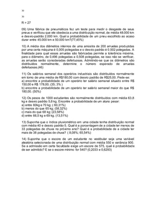 30
30
R = 27
09) Uma fábrica de pneumáticos fez um teste para medir o desgaste de seus
pneus e verificou que ele obedecia a uma distribuição normal, de média 48.000 km
e desvio-padrão 2.000 km. Qual a probabilidade de um pneu escolhido ao acaso
durar entre 45.000 km e 50.000 km?(77,45%)
10) A média dos diâmetros internos de uma amostra de 200 arruelas produzidas
por uma certa máquina é 0,005 polegadas e o desvio padrão é 0,502 polegadas. A
finalidade para qual essas arruelas são fabricadas permite a tolerância máxima,
para o diâmetro, de 0,496 polegadas a 0,508 polegadas, se isso não se verificar,
as arruelas serão consideradas defeituosas. Admitindo-se que os diâmetros são
distribuídos normalmente, determine o número esperado de arruelas
defeituosas.(46)
11) Os salários semanal dos operários industriais são distribuídos normalmente
em torno de uma média de R$180,00 com desvio padrão de R$25,00. Pede-se:
a) encontre a probabilidade de um operário ter salário semanal situado entre R$
150,00 e R$ 178,00; (35; 3% )
b) encontre a probabilidade de um operário ter salário semanal maior do que R$
180,00. (50%)
12) Os pesos de 1000 estudantes são normalmente distribuídos com média 63,8
kg e desvio padrão 5,8 kg. Encontre a probabilidade de um aluno pesar:
a) entre 60kg e 70 kg; ( 60,31%)
b) menos do que 65 kg; (58,32%)
c) mais do que 68 kg; (23,58%)
d) entre 66,5 kg e 69 kg. (13,51%)
13) Suponha que o índice pluviométrico em uma cidade tenha distribuição normal
com média 40 e desvio padrão 5. Qual é a porcentagem de a cidade ter menos de
33 polegadas de chuva no próximo ano? Qual é a probabilidade de a cidade ter
mais de 38 polegadas de chuva? ( 8,08%; 65,54%)
14) Suponha que o escore de um estudante no vestibular seja uma variável
aleatória selecionada de uma distribuição normal com média 550 e variância 900.
Se a admissão em certa faculdade exige um escore de 575, qual é probabilidade
de ser admitido? E se o escore mínimo for 540? (0,2033 e 0,6293)
 