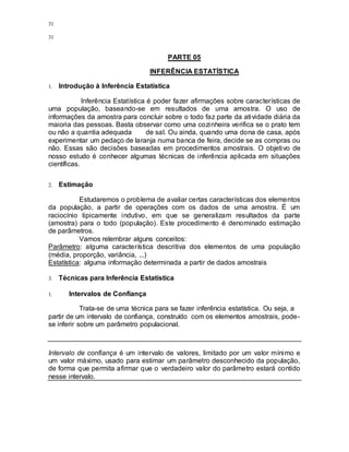 31
31
PARTE 05
INFERÊNCIA ESTATÍSTICA
1. Introdução à Inferência Estatística
Inferência Estatística é poder fazer afirmações sobre características de
uma população, baseando-se em resultados de uma amostra. O uso de
informações da amostra para concluir sobre o todo faz parte da atividade diária da
maioria das pessoas. Basta observar como uma cozinheira verifica se o prato tem
ou não a quantia adequada de sal. Ou ainda, quando uma dona de casa, após
experimentar um pedaço de laranja numa banca de feira, decide se as compras ou
não. Essas são decisões baseadas em procedimentos amostrais. O objetivo de
nosso estudo é conhecer algumas técnicas de inferência aplicada em situações
científicas.
2. Estimação
Estudaremos o problema de avaliar certas características dos elementos
da população, a partir de operações com os dados de uma amostra. É um
raciocínio tipicamente indutivo, em que se generalizam resultados da parte
(amostra) para o todo (população). Este procedimento é denominado estimação
de parâmetros.
Vamos relembrar alguns conceitos:
Parâmetro: alguma característica descritiva dos elementos de uma população
(média, proporção, variância, ...)
Estatística: alguma informação determinada a partir de dados amostrais
3. Técnicas para Inferência Estatística
1. Intervalos de Confiança
Trata-se de uma técnica para se fazer inferência estatística. Ou seja, a
partir de um intervalo de confiança, construído com os elementos amostrais, pode-
se inferir sobre um parâmetro populacional.
Intervalo de confiança é um intervalo de valores, limitado por um valor mínimo e
um valor máximo, usado para estimar um parâmetro desconhecido da população,
de forma que permita afirmar que o verdadeiro valor do parâmetro estará contido
nesse intervalo.
 