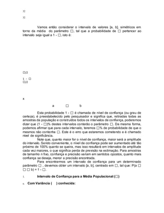 32
32
Vamos então considerar o intervalo de valores [a, b], simétricos em
torno da média do parâmetro , tal que a probabilidade de pertencer ao
intervalo seja igual a 1 - , isto é:
/2
1 -
/2
x
a b
Esta probabilidade 1 - é chamada de nível de confiança (ou grau de
certeza), é preestabelecido pelo pesquisador e significa que, retiradas todas as
amostras da população e construídos todos os intervalos de confiança, poderemos
dizer que (1 - )% destes intervalos conterão o parâmetro . Da mesma forma,
podemos afirmar que para cada intervalo, teremos % de probabilidade de que o
mesmos não contenha . Este é o erro que estaremos cometendo e é chamado
nível de significância.
Note que, quanto maior for o nível de confiança, maior será a amplitude
do intervalo. Sendo conveniente, o nível de confiança pode ser aumentado até tão
próximo de 100% quanto se queira, mas isso resultará em intervalos de amplitude
cada vez maiores, o que significa perda de previsão na estimação. Para amostras
de tamanho n fixo, confiança e precisão variam em sentidos opostos, quanto mais
confiança se deseja, menor a precisão encontrada.
Para encontrarmos um intervalo de confiança para um determinado
parâmetro , devemos obter um intervalo [a, b], centrado em , tal que: P(a
b) = 1 - .
1. Intervalo de Confiança para a Média Populacional ( )
a. Com Variância ( ) conhecida:
 