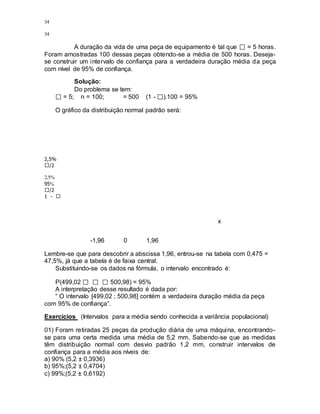 34
34
A duração da vida de uma peça de equipamento é tal que = 5 horas.
Foram amostradas 100 dessas peças obtendo-se a média de 500 horas. Deseja-
se construir um intervalo de confiança para a verdadeira duração média da peça
com nível de 95% de confiança.
Solução:
Do problema se tem:
= 5; n = 100; = 500 (1 - ).100 = 95%
O gráfico da distribuição normal padrão será:
2,5%
/2
2,5%
95%
/2
1 -
x
-1,96 0 1,96
Lembre-se que para descobrir a abscissa 1,96, entrou-se na tabela com 0,475 =
47,5%, já que a tabela é de faixa central.
Substituindo-se os dados na fórmula, o intervalo encontrado é:
P(499,02 500,98) = 95%
A interpretação desse resultado é dada por:
“ O intervalo [499,02 ; 500,98] contém a verdadeira duração média da peça
com 95% de confiança”.
Exercícios (Intervalos para a média sendo conhecida a variância populacional)
01) Foram retiradas 25 peças da produção diária de uma máquina, encontrando-
se para uma certa medida uma média de 5,2 mm. Sabendo-se que as medidas
têm distribuição normal com desvio padrão 1,2 mm, construir intervalos de
confiança para a média aos níveis de:
a) 90% (5,2 ± 0,3936)
b) 95%;(5,2 ± 0,4704)
c) 99%;(5,2 ± 0,6192)
 