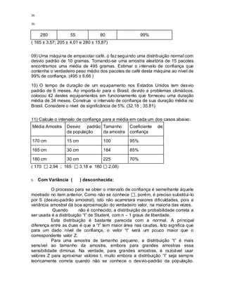 36
36
280 55 80 99%
( 165 ± 3,57; 205 ± 4,01 e 280 ± 15,87)
09) Uma máquina de empacotar café, o faz seguindo uma distribuição normal com
desvio padrão de 10 gramas. Tomando-se uma amostra aleatória de 15 pacotes
encontramos uma média de 495 gramas. Estimar o intervalo de confiança que
contenha o verdadeiro peso médio dos pacotes de café desta máquina ao nível de
99% de confiança. (495 ± 6,66 )
10) O tempo de duração de um equipamento nos Estados Unidos tem desvio
padrão de 6 meses. Ao importa-lo para o Brasil, devido a problemas climáticos,
colocou 42 destes equipamentos em funcionamento que forneceu uma duração
média de 34 meses. Construa o intervalo de confiança de sua duração média no
Brasil. Considere o nível de significância de 5%. (32,18 ; 35,81)
11) Calcule o intervalo de confiança para a média em cada um dos casos abaixo:
Média Amostra Desvio padrão
da população
Tamanho
da amostra
Coeficiente de
confiança
170 cm 15 cm 100 95%
165 cm 30 cm 184 85%
180 cm 30 cm 225 70%
( 170 2,94 ; 165 3,18 e 180 2,08)
b. Com Variância ( ) desconhecida:
O processo para se obter o intervalo de confiança é semelhante àquele
mostrado no item anterior. Como não se conhece , porém, é preciso substitui-lo
por S (desvio-padrão amostral), isto não acarretará maiores dificuldades, pois a
variância amostral dá boa aproximação do verdadeiro valor, na maioria das vezes.
Quando não é conhecido, a distribuição de probabilidade correta a
ser usada é a distribuição “t” de Student, com n – 1 graus de liberdade.
Esta distribuição é bastante parecida com a normal. A principal
diferença entre as duas é que a “t” tem maior área nas caudas. Isto significa que
para um dado nível de confiança, o valor “t” será um pouco maior que o
correspondente valor Z.
Para uma amostra de tamanho pequeno, a distribuição “t” é mais
sensível ao tamanho da amostra, embora para grandes amostras essa
sensibilidade diminua. Na verdade, para grandes amostras, é razoável usar
valores Z para aproximar valores t, muito embora a distribuição “t” seja sempre
teoricamente correta quando não se conhece o desvio-padrão da população.
 