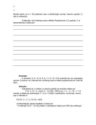 37
37
Sendo assim, se n > 30 podemos usar a distribuição normal, mesmo quando
não é conhecido.
O Intervalo de Confiança para a Média Populacional ( ) quando é
desconhecido é dado por:
Exemplo:
A amostra: 9, 8, 12, 8, 9, 6, 11, 6, 10, 9 foi extraída de um população
normal. Construir um intervalo de confiança para a média populacional ao nível de
95%.
Solução:
Calculando-se a média e o desvio-padrão da amostra obtém-se:
= 8,7 e S = 2, como (1 - ).100 = 95% e g.l. = n – 1 = 10 – 1 = 9,
usando a tabela da distribuição “t”, t0,025 = 2,2622, substituindo na fórmula, temos
que o intervalo é:
P(7,27 10,13) = 95%
A interpretação desse resultado é dada por:
“ O intervalo [7,27 ; 10,13] contém a verdadeira média com 95% de confiança”.
 
