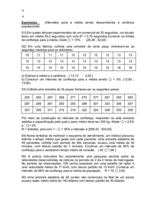 38
38
Exercícios (Intervalos para a média sendo desconhecida a variância
populacional)
01) Em quatro leituras experimentais de um comercial de 30 segundos, um locutor
levou em média 29,2 segundos com uma S2 = 5,76 segundos.Construir os limites
de confiança para a média. Dado = 10% (26,38 ; 32,02)
02) Em uma fábrica, colhida uma amostra de certa peça, obtiveram-se as
seguintes medidas para os diâmetros:
10 11 11 11 12 12 12 12 13 13
13 13 13 13 13 13 13 13 13 13
14 14 14 14 14 15 15 15 16 16
a) Estimar a média e a variância; ( 13,13 ; 2,05 )
b) Construir um intervalo de confiança para a média sendo = 5%; (12,60 ;
13,66)
03) Colhida uma amostra de 30 peças, forneceu-se os seguintes pesos:
250 265 267 269 271 275 277 281 283 284
287 289 291 293 293 298 301 303 306 307
307 309 311 315 319 322 324 328 335 339
Por meio da construção do intervalo de confiança, responder se esta amostra
satisfaz a especificação pela qual o peso médio deve ser 300 kg. Adote = 2,5%
e = 5%
R = Satisfaz, pois com 1 - = 95% o intervalo é [288,33 ; 304,93]
04) Numa tentativa de melhorar o esquema de atendimento, um médico procurou
estimar o tempo médio que gasta com cada paciente. Uma amostra aleatória de
49 pacientes, colhida num período de três semanas, acusou uma média de 30
minutos, com desvio padrão de 7 minutos. Construa um intervalo de 95% de
confiança para o verdadeiro tempo médio de consulta. ( 30 1,96 )
05) A polícia rodoviária fez recentemente uma pesquisa secreta sobre as
velocidades desenvolvidas na rodovia no período de 2 às 4 horas da madrugada.
No período de observações, 100 carros passaram por uma parelho de radar a
uma velocidade média de 7a km/h, com desvio padrão de 15 km/h. Construa um
intervalo de 98% de confiança para a média da população. R = 70 3,50
06) Uma amostra aleatória de 40 contas não comerciais na filial de um banco
acusou saldo médio diário de 140 dólares com desvio padrão de 30 dólares.
 