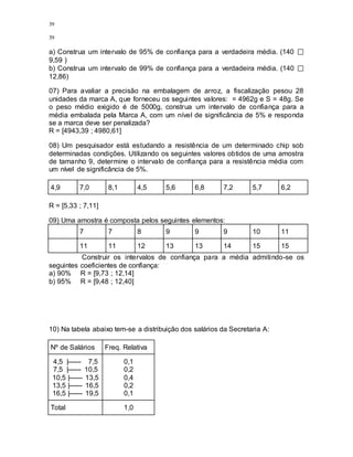 39
39
a) Construa um intervalo de 95% de confiança para a verdadeira média. (140
9,59 )
b) Construa um intervalo de 99% de confiança para a verdadeira média. (140
12,86)
07) Para avaliar a precisão na embalagem de arroz, a fiscalização pesou 28
unidades da marca A, que forneceu os seguintes valores: = 4962g e S = 48g. Se
o peso médio exigido é de 5000g, construa um intervalo de confiança para a
média embalada pela Marca A, com um nível de significância de 5% e responda
se a marca deve ser penalizada?
R = [4943,39 ; 4980,61]
08) Um pesquisador está estudando a resistência de um determinado chip sob
determinadas condições. Utilizando os seguintes valores obtidos de uma amostra
de tamanho 9, determine o intervalo de confiança para a resistência média com
um nível de significância de 5%.
4,9 7,0 8,1 4,5 5,6 6,8 7,2 5,7 6,2
R = [5,33 ; 7,11]
09) Uma amostra é composta pelos seguintes elementos:
7 7 8 9 9 9 10 11
11 11 12 13 13 14 15 15
Construir os intervalos de confiança para a média admitindo-se os
seguintes coeficientes de confiança:
a) 90% R = [9,73 ; 12,14]
b) 95% R = [9,48 ; 12,40]
10) Na tabela abaixo tem-se a distribuição dos salários da Secretaria A:
Nº de Salários Freq. Relativa
4,5 |------ 7,5
7,5 |------ 10,5
10,5 |------ 13,5
13,5 |------ 16,5
16,5 |------ 19,5
0,1
0,2
0,4
0,2
0,1
Total 1,0
 
