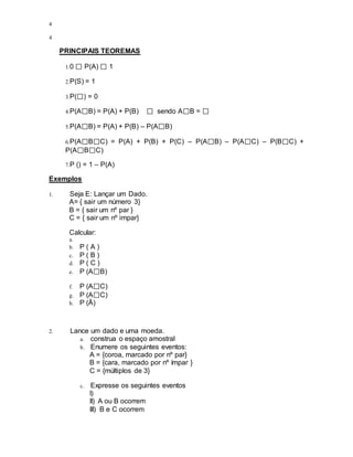 4
4
PRINCIPAIS TEOREMAS
1.0 P(A) 1
2.P(S) = 1
3.P( ) = 0
4.P(A B) = P(A) + P(B) sendo A B =
5.P(A B) = P(A) + P(B) – P(A B)
6.P(A B C) = P(A) + P(B) + P(C) – P(A B) – P(A C) – P(B C) +
P(A B C)
7.P () = 1 – P(A)
Exemplos
1. Seja E: Lançar um Dado.
A= { sair um número 3}
B = { sair um nº par }
C = { sair um nº impar}
Calcular:
a.
b. P ( A )
c. P ( B )
d. P ( C )
e. P (A B)
f. P (A C)
g. P (A C)
h. P (Ā)
2. Lance um dado e uma moeda.
a. construa o espaço amostral
b. Enumere os seguintes eventos:
A = {coroa, marcado por nº par}
B = {cara, marcado por nº ímpar }
C = {múltiplos de 3}
c. Expresse os seguintes eventos
I)
II) A ou B ocorrem
III) B e C ocorrem
 