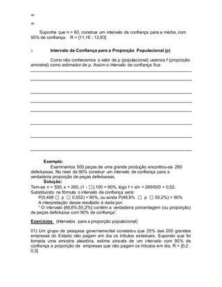 40
40
Suponha que n = 60, construa um intervalo de confiança para a média, com
95% de confiança. R = [11,16 ; 12,83]
2. Intervalo de Confiança para a Proporção Populacional (p)
Como não conhecemos o valor de p (populacional) usamos f (proporção
amostral) como estimador de p. Assim o intervalo de confiança fica:
Exemplo:
Examinamos 500 peças de uma grande produção encontrou-se 260
defeituosas, No nível de 90% construir um intervalo de confiança para a
verdadeira proporção de peças defeituosas.
Solução:
Tem-se n = 500, x = 260, (1 - ).100 = 90%, logo f = x/n = 269/500 = 0,52.
Substituindo na fórmula o intervalo de confiança será:
P(0,488 p 0,552) = 90%, ou ainda P(48,8% p 55,2%) = 90%
A interpretação desse resultado é dada por:
“ O intervalo [48,8%;55,2%] contém a verdadeira porcentagem (ou proporção)
de peças defeituosa com 90% de confiança”.
Exercícios (Intervalos para a proporção populacional)
01) Um grupo de pesquisa governamental constatou que 25% das 200 grandes
empresas do Estado não pagam em dia os tributos estaduais. Supondo que foi
tomada uma amostra aleatória, estime através de um intervalo com 90% de
confiança a proporção de empresas que não pagam os tributos em dia. R = [0,2 :
0,3]
 