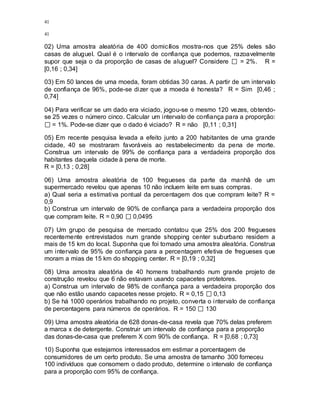 41
41
02) Uma amostra aleatória de 400 domicílios mostra-nos que 25% deles são
casas de aluguel. Qual é o intervalo de confiança que podemos, razoavelmente
supor que seja o da proporção de casas de aluguel? Considere = 2%. R =
[0,16 ; 0,34]
03) Em 50 lances de uma moeda, foram obtidas 30 caras. A partir de um intervalo
de confiança de 96%, pode-se dizer que a moeda é honesta? R = Sim [0,46 ;
0,74]
04) Para verificar se um dado era viciado, jogou-se o mesmo 120 vezes, obtendo-
se 25 vezes o número cinco. Calcular um intervalo de confiança para a proporção:
= 1%. Pode-se dizer que o dado é viciado? R = não [0,11 ; 0,31]
05) Em recente pesquisa levada a efeito junto a 200 habitantes de uma grande
cidade, 40 se mostraram favoráveis ao restabelecimento da pena de morte.
Construa um intervalo de 99% de confiança para a verdadeira proporção dos
habitantes daquela cidade à pena de morte.
R = [0,13 ; 0,28]
06) Uma amostra aleatória de 100 fregueses da parte da manhã de um
supermercado revelou que apenas 10 não incluem leite em suas compras.
a) Qual seria a estimativa pontual da percentagem dos que compram leite? R =
0,9
b) Construa um intervalo de 90% de confiança para a verdadeira proporção dos
que compram leite. R = 0,90 0,0495
07) Um grupo de pesquisa de mercado contatou que 25% dos 200 fregueses
recentemente entrevistados num grande shopping center suburbano residem a
mais de 15 km do local. Suponha que foi tomado uma amostra aleatória. Construa
um intervalo de 95% de confiança para a percentagem efetiva de fregueses que
moram a mias de 15 km do shopping center. R = [0,19 ; 0,32]
08) Uma amostra aleatória de 40 homens trabalhando num grande projeto de
construção revelou que 6 não estavam usando capacetes protetores.
a) Construa um intervalo de 98% de confiança para a verdadeira proporção dos
que não estão usando capacetes nesse projeto. R = 0,15 0,13
b) Se há 1000 operários trabalhando no projeto, converta o intervalo de confiança
de percentagens para números de operários. R = 150 130
09) Uma amostra aleatória de 628 donas-de-casa revela que 70% delas preferem
a marca x de detergente. Construir um intervalo de confiança para a proporção
das donas-de-casa que preferem X com 90% de confiança. R = [0,68 ; 0,73]
10) Suponha que estejamos interessados em estimar a porcentagem de
consumidores de um certo produto. Se uma amostra de tamanho 300 forneceu
100 indivíduos que consomem o dado produto, determine o intervalo de confiança
para a proporção com 95% de confiança.
 