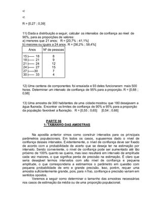 42
42
R = [0,27 ; 0,39]
11) Dada a distribuição a seguir, calcular os intervalos de confiança ao nível de
90%, para as proporções de valores:
a) menores que 21 anos; R = [20,7% ; 41,1%]
b) maiores ou iguais a 24 anos. R = [36,2% ; 58,4%]
Anos Nº de pessoas
15 |------ 18
18 |------ 21
21 |------ 24
24 |------ 27
27 |------30
30 |------ 33
8
9
12
15
7
4
12) Uma centena de componentes foi ensaiada e 93 deles funcionaram mais 500
horas. Determinar um intervalo de confiança de 95% para a proporção. R = [0,88 ;
0,98]
13) Uma amostra de 300 habitantes de uma cidade mostrou que 180 desejavam a
água fluorada. Encontrar os limites de confiança de 90% e 95% para a proporção
da população favorável a fluoração. R = [0,55 ; 0,65] [0,54 ; 0,66]
PARTE 06
1- TAMANHO DAS AMOSTRAS
Na apostila anterior vimos como construir intervalos para os principais
parâmetros populacionais. Em todos os casos, supusemos dado o nível de
confiança desses intervalos. Evidentemente, o nível de confiança deve ser fixado
de acordo com a probabilidade de acerto que se deseja ter na estimação por
intervalo. Sendo conveniente, o nível de confiança pode ser aumentado até tão
próximo de 100% quanto se queira, mas isso resultará em intervalo de amplitude
cada vez maiores, o que significa perda de precisão na estimação. É claro que
seria desejável termos intervalos com alto nível de confiança e pequena
amplitude, o que corresponderia a estimarmos o parâmetro em questão com
pequena probabilidade de erro e grande precisão. Isso, porém, requer uma
amostra suficientemente grande, pois, para n fixo, confiança e precisão variam em
sentidos opostos.
Veremos a seguir como determinar o tamanho das amostras necessárias
nos casos de estimação da média ou de uma proporção populacional.
 